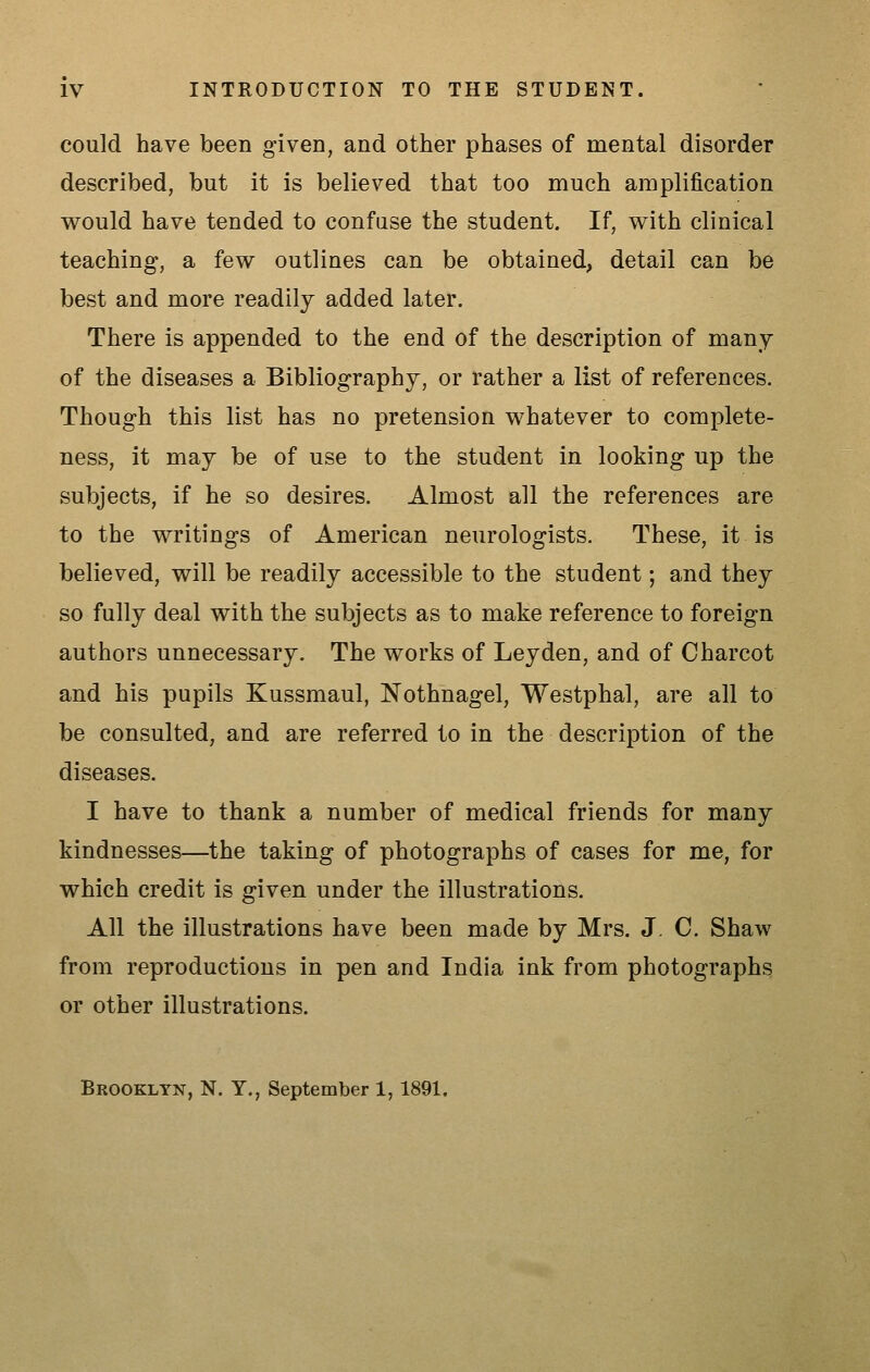 could have been given, and other phases of mental disorder described, but it is believed that too much amplification v\rould have tended to confuse the student. If, with clinical teaching, a few outlines can be obtained, detail can be best and more readily added later. There is appended to the end of the description of many of the diseases a Bibliography, or rather a list of references. Though this list has no pretension whatever to complete- ness, it may be of use to the student in looking up the subjects, if he so desires. Almost all the references are to the writings of American neurologists. These, it is believed, will be readily accessible to the student; and they so fully deal with the subjects as to make reference to foreign authors unnecessary. The works of Ley den, and of Charcot and his pupils Kussmaul, Nothnagel, Westphal, are all to be consulted, and are referred to in the description of the diseases. I have to thank a number of medical friends for many kindnesses—the taking of photographs of cases for me, for which credit is given under the illustrations. All the illustrations have been made by Mrs. J, C. Shaw from reproductions in pen and India ink from photographs or other illustrations. Brookltn, N. T., September 1, 1891.