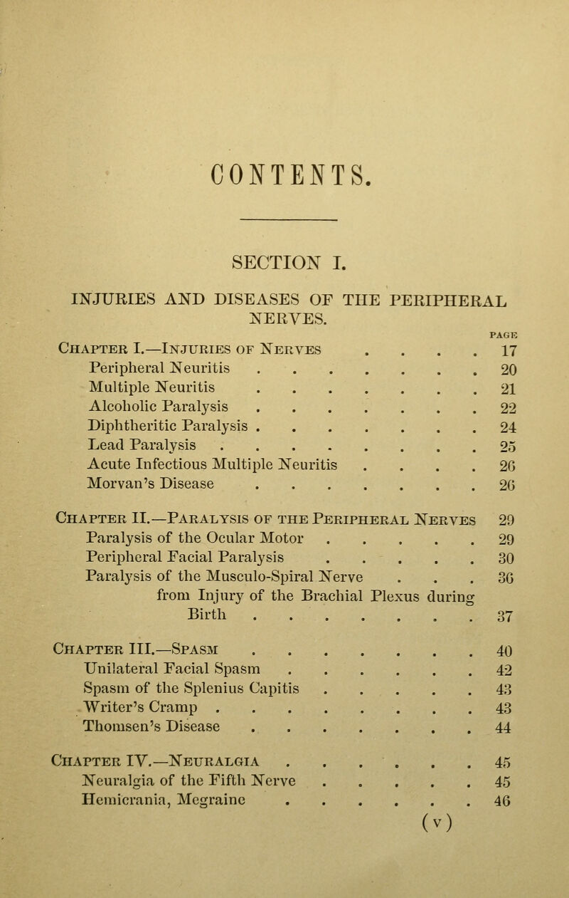 CONTENTS. SECTION I. i:NrJURIES AKD DISEASES OF THE PERIPHERAL NERVES. PACK Chapter I.—Injuries of Nerves .... 17 Peripheral Neuritis 20 Multiple Neuritis 21 Alcoholic Paralysis 22 Diphtheritic Paralysis 24 Lead Paralysis 25 Acute Infectious Multiple Neuritis .... 26 Morvan's Disease 26 Chapter II.—Paralysis of the Peripheral Nerves 29 Paralysis of the Ocular Motor 29 Peripheral Eacial Paralysis . . . . .30 Paralysis of the Musculo-Spiral Nerve ... 30 from Injury of the Brachial Plexus during Birth 37 Chapter III.—Spasm 40 Unilateral Facial Spasm 42 Spasm of the Splenius Capitis . . . . .43 Writer's Cramp 43 Thomsen's Disease 44 Chapter IV.—Neuralgia . . . . , .45 Neuralgia of the Fifth Nerve 45 Hemicrania, Megraine 46