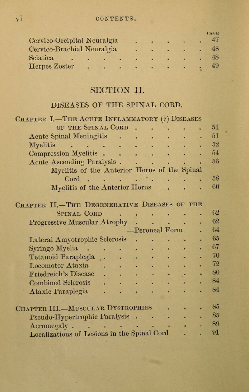 PAGE Cervico-Occipital Neuralgia 47 Cervico-Brachial Neuralgia 48 Sciatica 48 Herpes Zoster .49 SECTION II. DISEASES OF THE SPINAL CORD. Chapter I.—The Acute Inflammatory (?) Diseases OF THE Spinal Cord . . . . .51 Acute Spinal Meningitis 51 Myelitis 52 Compression Myelitis . . . . . . .54 Acute Ascending Paralysis 56 Myelitis of the Anterior Horns of the Spinal Cord . . . . - . . . .58 Myelitis of the Anterior Horns ... GO Chapter II.—The Degenerative Diseases of the Spinal Cord Progressive Muscular Atrophy —Peroneal Form Lateral Amyotrophic Sclerosis Syringo Myelia Tetanoid Paraplegia Locomotor Ataxia Friedreich's Disease Combined Sclerosis Ataxic Paraplegia Chapter III.—Muscular Dystrophies Pseudo-Hypertrophic Paralysis . Acromegaly LocaUzatious of Lesions in the Spinal Cord 62 62 64 65 67 70 72 80 84 84 85 85 89 91