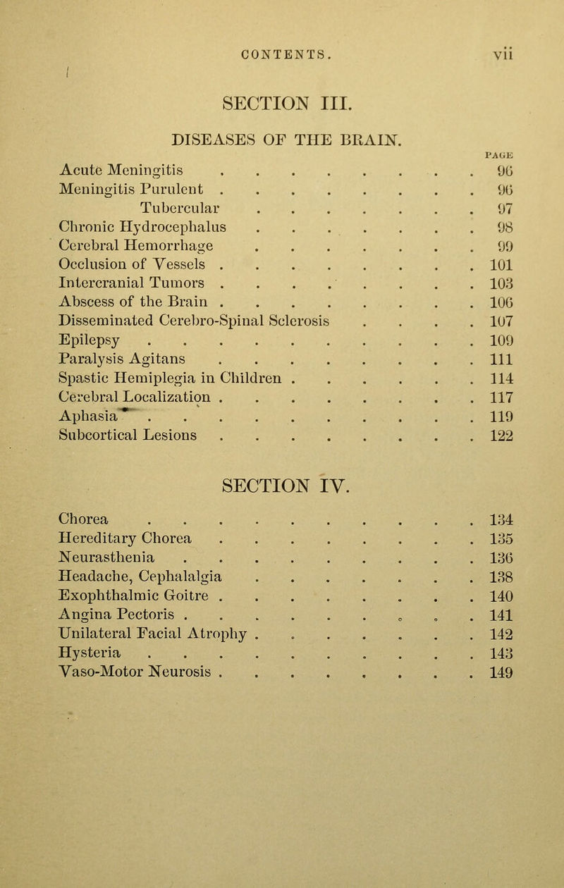 CONTENTS. Vll / SECTION III. DISEASES OF THE BRAIN. PAUK Acute Meningitis .90 Meningitis Purulent 90 Tubercular 97 Chronic Hydrocephalus . . . . . . .98 Cerebral Hemorrhage 99 Occlusion of Vessels 101 Intercranial Tumors . . . . . . . . 103 Abscess of the Brain 100 Disseminated Cerebro-Spinal Sclerosis .... 107 Epilepsy 109 Paralysis Agitans Ill Spastic Hemiplegia in Children 114 Cerebral Localization 117 Aphasia*^ 119 Subcortical Lesions 122 SECTION iV. Chorea 134 Hereditary Chorea 135 Neurasthenia 130 Headache, Cephalalgia 138 Exophthalmic Goitre 140 Angina Pectoris ......„„. 141 Unilateral Facial Atrophy . 142 Hysteria 143 Yaso-Motor Neurosis 149