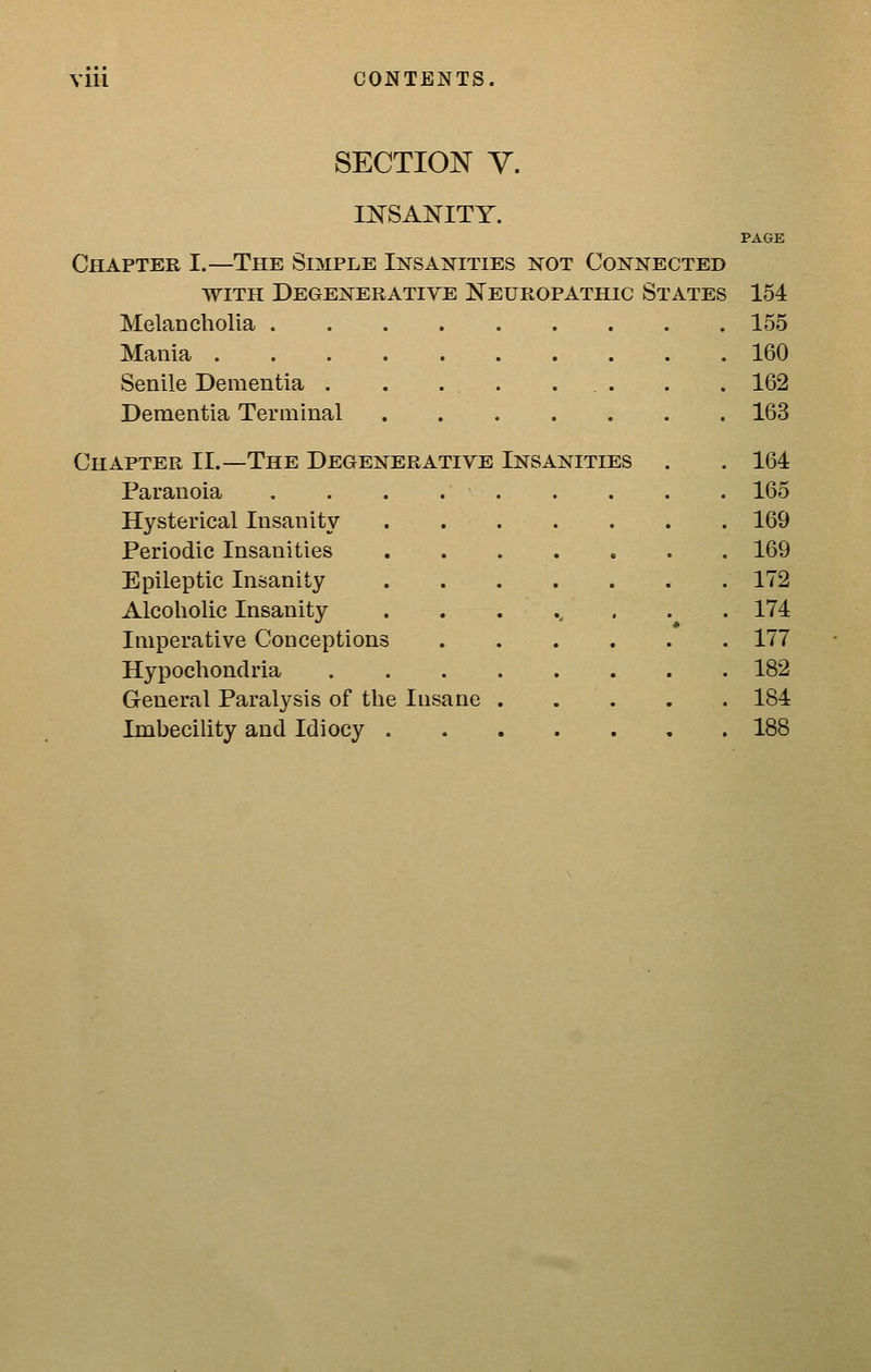 Vlll CONTENTS. SECTION y. INSANITY. PAGE Chapter I.—The Simple Insanities not Connected WITH Degenerative Neuropathic States 154 Melancholia 155 Mania 160 Senile Dementia . . . . ... . . 162 Dementia Terminal 163 Chapter II.—The Degenerative Insanities . . 164 Paranoia . . . 165 Hysterical Insanity 169 Periodic Insanities 169 Epileptic Insanity 172 Alcoholic Insanity ........ 174 Imperative Conceptions 177 Hypochondria 182 General Paralysis of the Insane 184 Imbecility and Idiocy 188