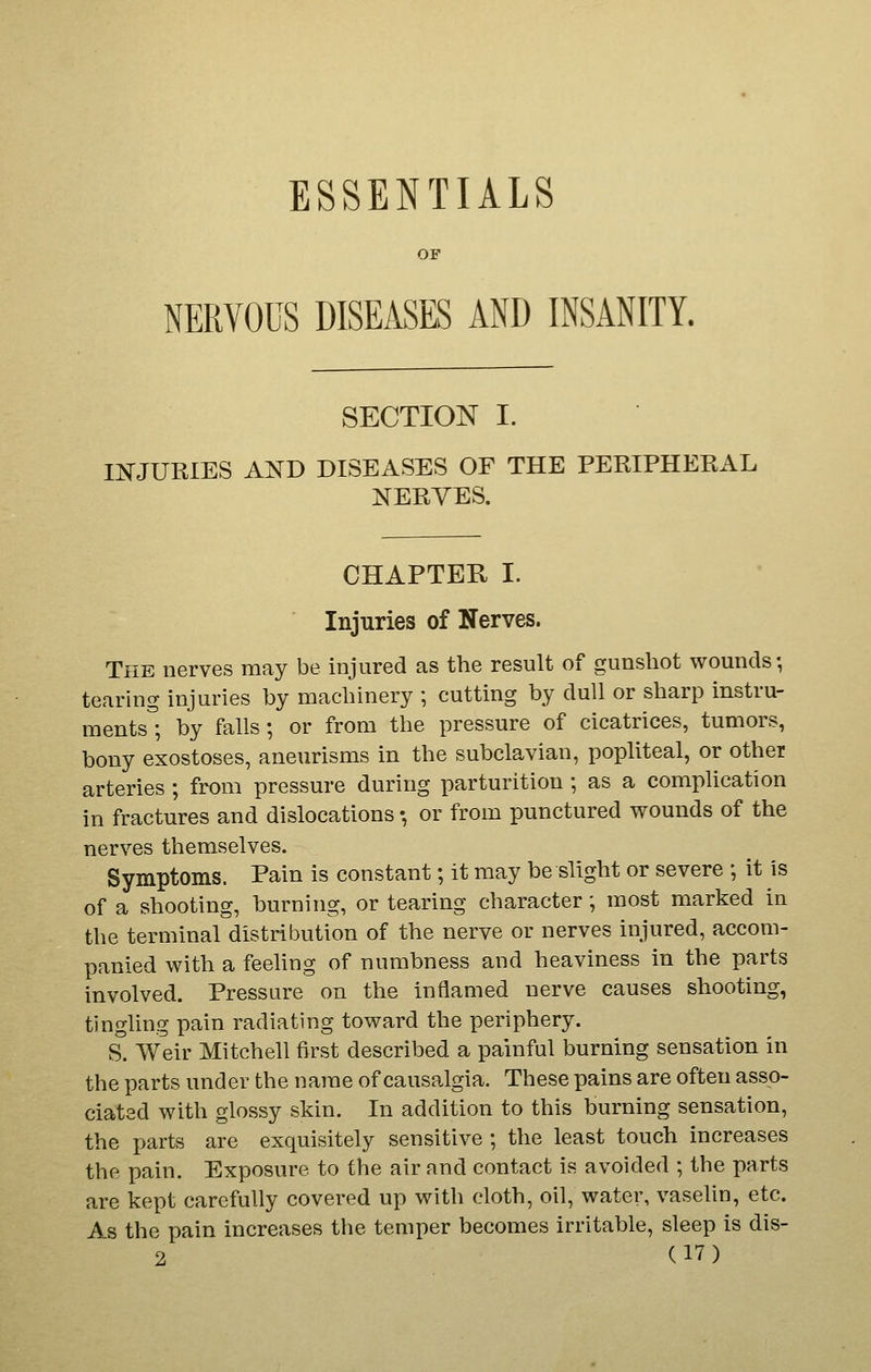 ESSENTIALS OF NERVOUS DISEASES AND INSANITY. SECTION I. mJURIES AND DISEASES OF THE PEEIPHERAL NERVES. CHAPTER I. Injuries of Nerves. The nerves may be injured as the result of gunshot wounds; tearing injuries by machinery ; cutting by dull or sharp instru- mentsl by falls; or from the pressure of cicatrices, tumors, bony exostoses, aneurisms in the subclavian, popliteal, or other arteries ; from pressure during parturition ; as a complication in fractures and dislocations •, or from punctured wounds of the nerves themselves. Symptoms. Pain is constant; it may be slight or severe ; it is of a shooting, burning, or tearing character; most marked in the terminal distribution of the nerve or nerves injured, accom- panied with a feeling of numbness and heaviness in the parts involved. Pressure on the inflamed nerve causes shooting, tingling pain radiating toward the periphery. S. Weir Mitchell first described a painful burning sensation in the parts under the name of causalgia. These pains are often asso- ciated with glossy skin. In addition to this burning sensation, the parts are exquisitely sensitive ; the least touch increases the pain. Exposure to the air and contact is avoided ; the parts are kept carefully covered up with cloth, oil, water, vaselin, etc. As the pain increases the temper becomes irritable, sleep is dis-