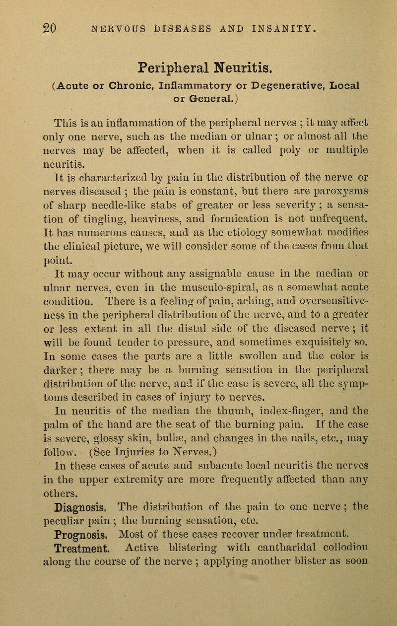 Peripheral Neuritis. (Acute or Chronic, Inflammatory or Degenerative, Local or General.) This is an inflammation of the peripheral nerves ; it may affect only one nerve, such as the median or ulnar ; or ahnost all the nerves may be affected, when it is called poly or multiple neuritis. It is characterized by pain in the distribution of the nerve or nerves diseased ; the pain is constant, but there are paroxysms of sharp needle-like stabs of greater or less severity ; a sensa- tion of tingling, heaviness, and formication is not unfrequent. It has numerous causes, and as the etiology somewhat modifies the clinical picture, we will consider some of the cases from that point. It may occur without any assignable cause in the median or ulnar nerves, even in the musculo-spiral, as a somewhat acute condition. There is a feeling of pain, aching, and oversensitive- ncss in the peripheral distribution of the nerve, and to a greater or less extent in all the distal side of the diseased nerve ; it will be found tender to pressure, and sometimes exquisitely so. In some cases the parts are a little swollen and the color is darker; there may be a burning sensation in the peripheral distribution of the nerve, and if the case is severe, all the symp- toms described in cases of injury to nerves. In neuritis of the median the thumb, index-finger, and the palm of the hand are the seat of the burning pain. If the case is severe, glossy skin, bullae, and changes in the nails, etc., may follow. (See Injuries to Nerves.) In these cases of acute and subacute local neuritis the nerves in the upper extremity are more frequently affected than any others. Diagnosis. The distribution of the pain to one nerve ; the peculiar pain ; the burning sensation, etc. Prognosis. Most of these cases recover under treatment. Treatment. Active blistering with cantharidal collodion along the course of the nerve ; applying another blister as soon