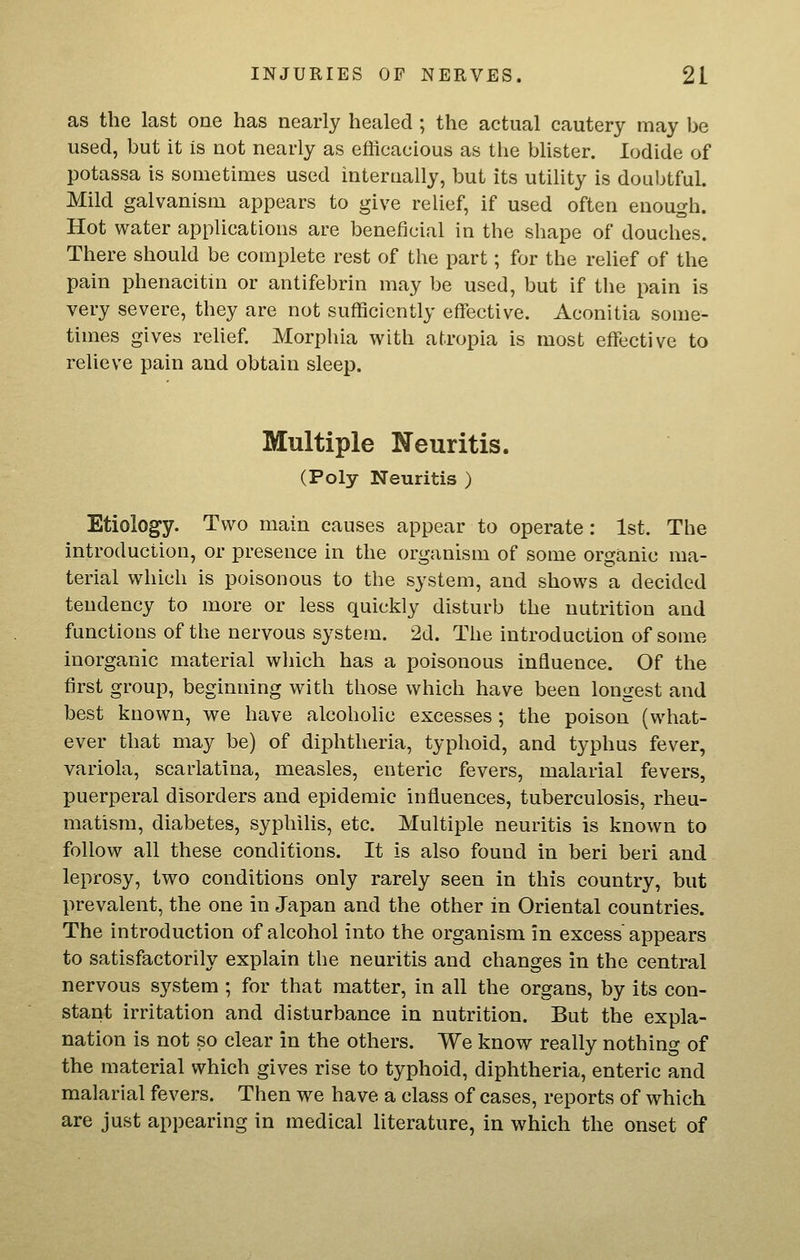 as the last one has nearly healed ; the actual cautery may be used, but it is not nearly as efficacious as tlie bUster. Iodide of potassa is sometimes used internally, but its utility is doubtful. Mild galvanism appears to give relief, if used often enough. Hot water applications are beneficial in the shape of douches. There should be complete rest of the part; for the relief of the pain phenacitni or antifebrin may be used, but if the pain is very severe, they are not sufficiently effective. Aconitia some- times gives rehef. Morphia with atropia is most effective to relieve pain and obtain sleep. Multiple Neuritis. (Poly Neuritis ) Etiology. Two main causes appear to operate: 1st. The introduction, or presence in the organism of some organic ma- terial which is poisonous to the system, and shows a decided tendency to more or less quickly disturb the nutrition and functions of the nervous system. 2d. The introduction of some inorganic material wliich has a poisonous influence. Of the first group, beginning with those which have been longest and best known, we have alcoholic excesses; the poison (what- ever that may be) of diphtheria, typhoid, and typhus fever, variola, scarlatina, measles, enteric fevers, malarial fevers, puerperal disorders and epidemic influences, tuberculosis, rheu- matism, diabetes, syphilis, etc. Multiple neuritis is known to follow all these conditions. It is also found in beri beri and leprosy, two conditions only rarely seen in this country, but prevalent, the one in Japan and the other in Oriental countries. The introduction of alcohol into the organism in excess' appears to satisfactorily explain the neuritis and changes in the central nervous system ; for that matter, in all the organs, by its con- stant irritation and disturbance in nutrition. But the expla- nation is not so clear in the others. We know really nothing of the material which gives rise to typhoid, diphtheria, enteric and malarial fevers. Then we have a class of cases, reports of which are just appearing in medical literature, in which the onset of