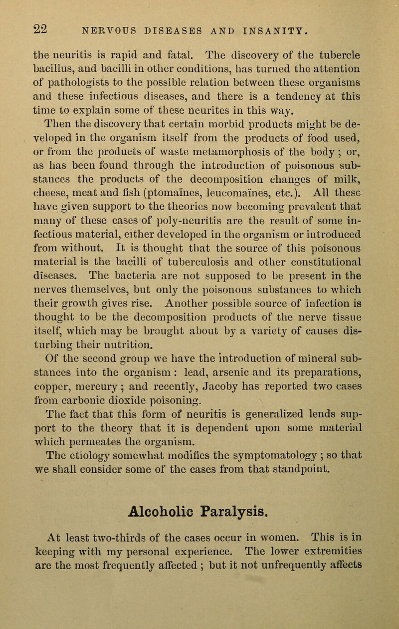 the neuritis is rapid and fatal. The discovery of the tubercle bacillus, and bacilli in other conditions, has turned the attention of pathologists to the possible relation between these organisms and these infectious diseases, and there is a tendency at this time to explain some of these neurites in this way. Then the discovery that certain morbid products might be de- veloped in the organism itself from the products of food used, or from the products of waste metamorphosis of the body ; or, as has been found through the introduction of poisonous sub- stances the products of the decomposition changes of milli, cheese, meat and fish (ptomaines, leucomaines, etc.). All these have given support to the theories now becoming prevalent that many of these cases of poly-neuritis are the result of some in- fectious material, either developed in the organism or introduced from without. It is thought tliat the source of this poisonous material is the bacilli of tuberculosis and other constitutional diseases. The bacteria are not supposed to be present in the nerves themselves, but only the poisonous substances to which their growth gives rise. Another possible source of infection is thought to be the decomposition products of the nerve tissue itself, which may be brought about by a variety of causes dis- turbing their nutrition. Of the second group we have the introduction of mineral sub- stances into the organism : lead, arsenic and its preparations, copper, mercury; and recently, Jacoby has reported two cases from carbonic dioxide poisoning. The fact that this form of neuritis is generalized lends sup- port to the theory that it is dependent upon some material which permeates the organism. The etiology somewhat modifies the symptomatology ; so that we shall consider some of the cases from that standpoint. Alcoholic Paralysis. At least two-thirds of the cases occur in women. This is in keeping with my personal experience. The lower extremities are the most frequently affected ; but it not unfrequently affects