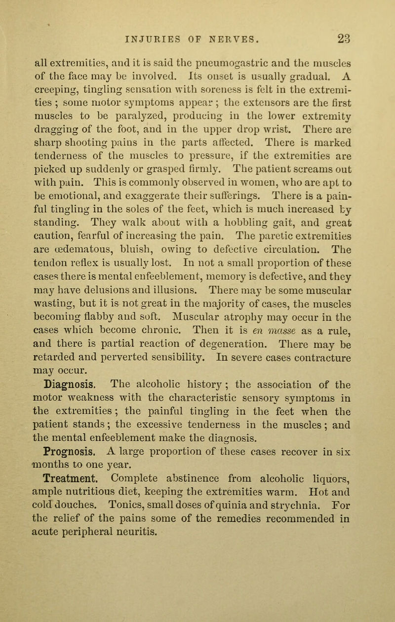 all extremities, and it is said the pneumogastric and the muscles of the face may be involved. Its onset is usually gradual. A creeping, tingling sensation with soreness is felt in the extremi- ties ; some motor symptoms appear ; the extensors are the first muscles to be paralyzed, iDroducing in the lower extremity dragging of the foot, and in the upper drop wrist. There are sharp shooting pains in the parts affected. There is marked tenderness of the muscles to pressure, if the extremities are picked up suddenly or grasped firmly. The patient screams out with pain. This is commonly observed in women, who are apt to be emotional, and exaggerate their sufferings. There is a pain- ful tingling in the soles of the feet, which is much increased by standing. They walk about with a hobbling gait, and great caution, fearful of increasing the pain. The paretic extremities are oedematous, bluish, owing to defective circulation. The tendon reflex is usually lost. In not a small proportion of these cases there is mental enfeeblement, memory is defective, and they may have delusions and illusions. There may be some muscular wasting, but it is not great in the majority of cases, the muscles becoming flabby and soft. Muscular atrophy may occur in the cases which become chronic. Then it is en masse as a rule, and there is partial reaction of degeneration. There may be retarded and perverted sensibility. In severe cases contracture may occur. Diagnosis. The alcoholic history ; the association of the motor weakness with the characteristic sensory symptoms in the extremities; the painful tingling in the feet when the patient stands; the excessive tenderness in the muscles; and the mental enfeeblement make the diagnosis. Prognosis. A large proportion of these cases recover in six months to one year. Treatment. Complete abstinence from alcoholic liquors, ample nutritious diet, keeping the extremities warm. Hot and cold douches. Tonics, small doses of quinia and strychnia. For the relief of the pains some of the remedies recommended in acute peripheral neuritis.