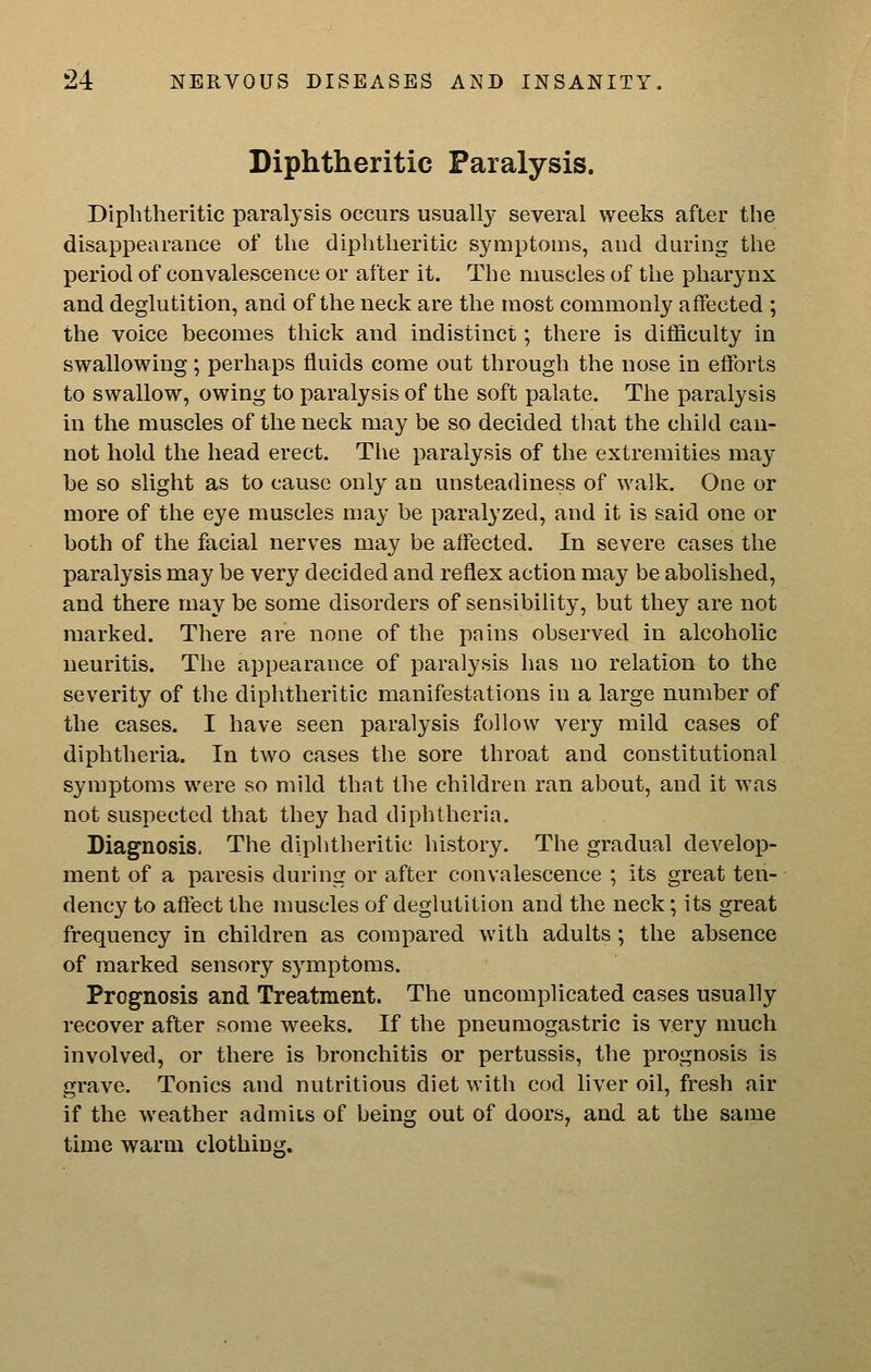 Diphtheritic Paralysis. Diphtheritic paralysis occurs usually several weeks after the disappearance of the diphtheritic symptoms, and during the period of convalescence or after it. The muscles of the pharynx and deglutition, and of the neck are the most commonly affected ; the voice becomes thick and indistinct; there is difficulty in swallowing; perhaps fluids come out through the nose in efforts to swallow, owing to paralysis of the soft palate. The paralysis in the muscles of the neck may be so decided that the child can- not hold the head erect. The paralysis of the extremities may be so slight as to cause only an unsteadiness of walk. One or more of the eye muscles may be paralyzed, and it is said one or both of the facial nerves may be affected. In severe cases the paralysis may be very decided and reflex action may be abolished, and there may be some disorders of sensibility, but they are not marked. There are none of the pains observed in alcoholic neuritis. The appearance of paralysis has no relation to the severity of the diphtheritic manifestations in a large number of the eases. I have seen paralysis follow very mild cases of diphtheria. In two cases the sore throat and constitutional symptoms were so mild that the children ran about, and it was not suspected that they had diphtheria. Diagnosis. The diphtheritic history. The gradual develop- nient of a paresis during or after convalescence ; its great ten- dency to affect the muscles of deglutition and the neck; its great frequency in children as compared with adults; the absence of marked sensory symptoms. Prognosis and Treatment. The uncomplicated cases usually recover after some weeks. If the pneumogastric is very much involved, or there is bronchitis or pertussis, the prognosis is grave. Tonics and nutritious diet with cod liver oil, fresh air if the weather admits of being out of doors, and at the same time warm clothing.