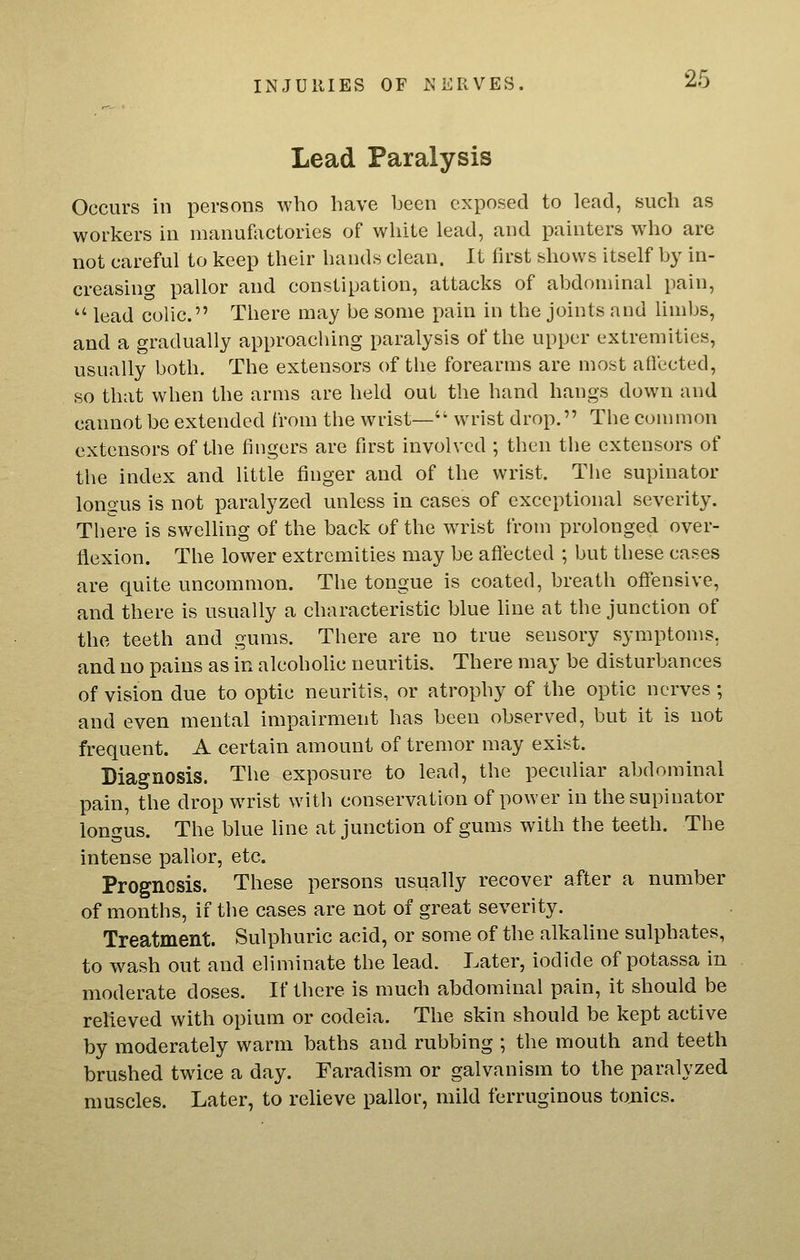 Lead Paralysis Occurs in persons who have been exposed to lead, such as workers in manufactories of white lead, and painters who are not careful to keep their hands clean. It first shows itself by in- creasing pallor and constipation, attacks of abdominal pain,  lead colic. There may be some pain in the joints and limbs, and a gradually approaching paralysis of the upper extremities, usually both. The extensors of tlie forearms are most afiected, so that when the arms are held out the hand hangs down and cannot be extended from the wrist— wrist drop. The conmion extensors of the fingers are first involved ; then the extensors of the index and little finger and of the wrist. The supinator longus is not paralyzed unless in cases of exceptional severity. There is swelhng of the back of the w^ist from prolonged over- flexion. The lower extremities may be afiected ; but these cases are quite uncommon. The tongue is coated, breath offensive, and there is usually a characteristic blue line at the junction of the teeth and gums. There are no true sensory symptoms. and no pains as in alcoholic neuritis. There may be disturbances of vision due to optic neuritis, or atrophy of the optic nerves ; and even mental impairment has been observed, but it is not frequent. A certain amount of tremor may exist. Diagnosis. The exposure to lead, the peculiar abdominal pain, the drop wrist with conservation of power in the supinator longus. The blue line at junction of gums with the teeth. The intense pallor, etc. Prognosis. These persons usually recover after a number of months, if the cases are not of great severity. Treatment Sulphuric acid, or some of the alkaline sulphates, to wash out and eliminate the lead. Later, iodide of potassa in moderate doses. If there is much abdominal pain, it should be relieved with opium or codeia. The skin should be kept active by moderately warm baths and rubbing ; the mouth and teeth brushed twice a day. Faradism or galvanism to the paralyzed muscles. Later, to relieve pallor, mild ferruginous tojiics.