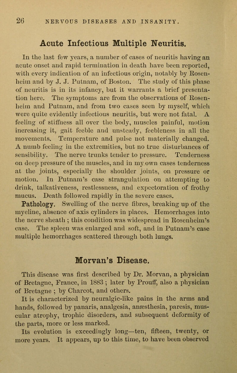 Acute Infectious Multiple Neuritis. In the last few years, a number of cases of neuritis having an acute onset and rapid termination in death have been reported, with every indication of an infectious origin, notably by Rosen- heim and by J. J. Putnam, of Boston. The study of this phase of neuritis is in its infancy, but it warrants a brief presenta- tion here. The symptoms are from the observations of Rosen- heim and Putnam, and from two cases seen by myself, which were quite evidently infectious neuritis, but were not fatal. A feeling of stiffness all over tlie body, muscles painful, motion increasing it, gait feeble and unsteady, feebleness in all the movements. Temperature and pulse not materially changed. A numb feeling in the extremities, but no true disturbances of sensibiUty. The nerve trunks tender to pressure. Tenderness on deep pressure of the muscles, and in my own cases tenderness at the joints, especially tlie shoulder joints, on pressure or motion. In Putnam's case strangulation on attempting to drink, talkativeness, restlessness, and expectoration of frothy mucus. Death followed rapidly in the severe cases. Pathologcy. Swelling of the nerve fibres, breaking up of the myeline, absence of axis cylinders in places. Hemorrhages into the nerve sheath ; this condition was widespread in Rosenheim's case. The spleen was enlarged and soft, and in Putnam's case multiple hemorrhages scattered through both lungs. Morvan^s Disease. This disease was first described by Dr. Morvan, a physician of Bretagne, France, in 1883 ; later by Prouff, also a physician of Bretagne ; by Charcot, and others. It is characterized by neuralgic-like pains in the arms and hands, followed by panaris, analgesia, anaesthesia, paresis, mus- cular atrophy, trophic disorders, and subsequent deformity of the parts, more or less marked. Its evolution is exceedingly long—ten, fifteen, twenty, or more years. It appears, up to this time, to have been observed