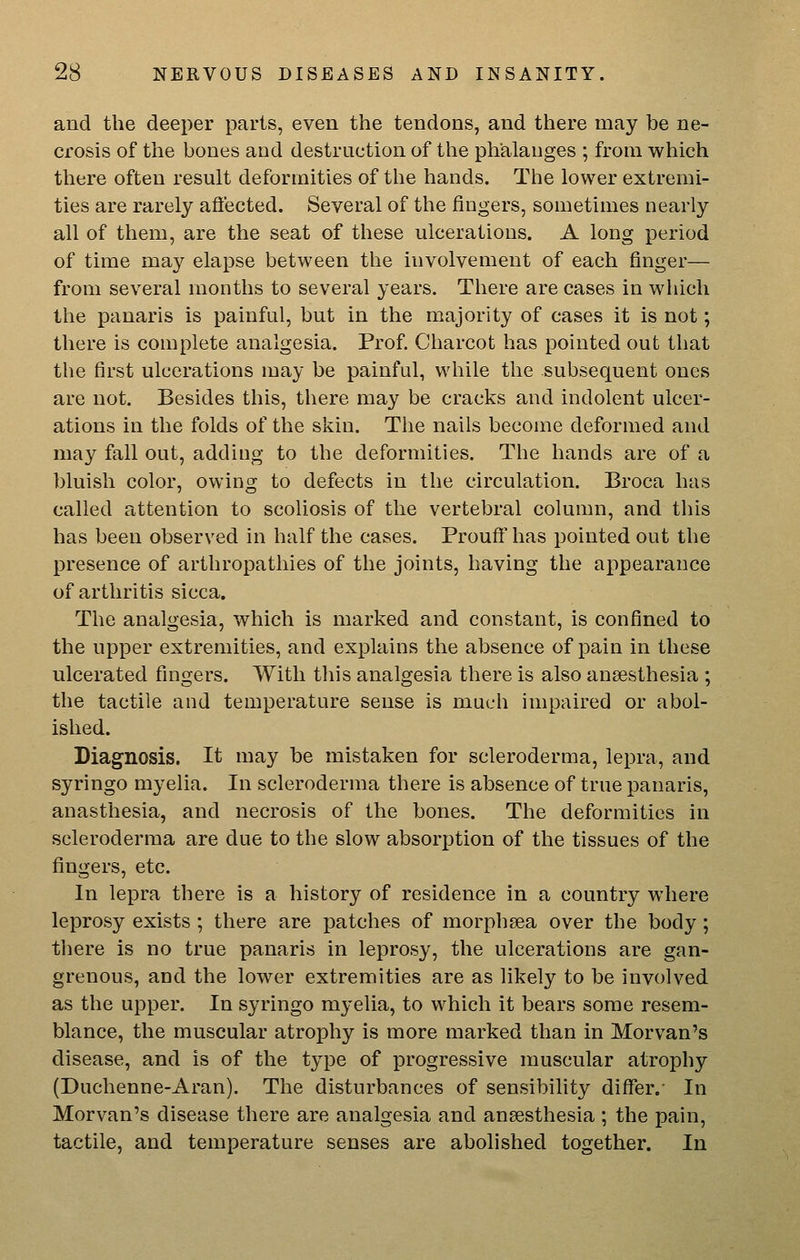 and the deeper parts, even the tendons, and there may be ne- crosis of the bones and destruction of the phalanges ; from which there often result deformities of the hands. The lower extremi- ties are rarely aftected. Several of the fingers, sometimes nearly all of them, are the seat of these ulcerations. A long period of time may elapse between the involvement of each finger— from several months to several years. There are cases in which the panaris is painful, but in the majority of cases it is not; there is complete analgesia. Prof. Charcot has pointed out that the first ulcerations may be painful, while the subsequent ones are not. Besides this, there may be cracks and indolent ulcer- ations in the folds of the skin. The nails become deformed and may fall out, adding to the deformities. The hands are of a bluish color, owing to defects in the circulation. Broca has called attention to scoliosis of the vertebral column, and this has been observed in half the cases. Prouff has pointed out the presence of arthropathies of the joints, having the appearance of arthritis sicca. The analgesia, which is marked and constant, is confined to the upper extremities, and explains the absence of pain in these ulcerated fingers. With tliis analgesia there is also anaesthesia ; the tactile and temperature sense is much impaired or abol- ished. Diagnosis. It may be mistaken for scleroderma, lepra, and syringo myelia. In scleroderma there is absence of true panaris, anasthesia, and necrosis of the bones. The deformities in scleroderma are due to the slow absorption of the tissues of the fingers, etc. In lepra there is a history of residence in a country where leprosy exists ; there are patches of morphsea over the body; there is no true panaris in leprosy, the ulcerations are gan- grenous, and the lower extremities are as likely to be involved as the upper. In syringo myelia, to which it bears some resem- blance, the muscular atrophy is more marked than in Morvan's disease, and is of the type of progressive muscular atrophy (Duchenne-Aran). The disturbances of sensibility differ.' In Morvan's disease there are analgesia and anaesthesia ; the pain, tactile, and temperature senses are abolished together. In