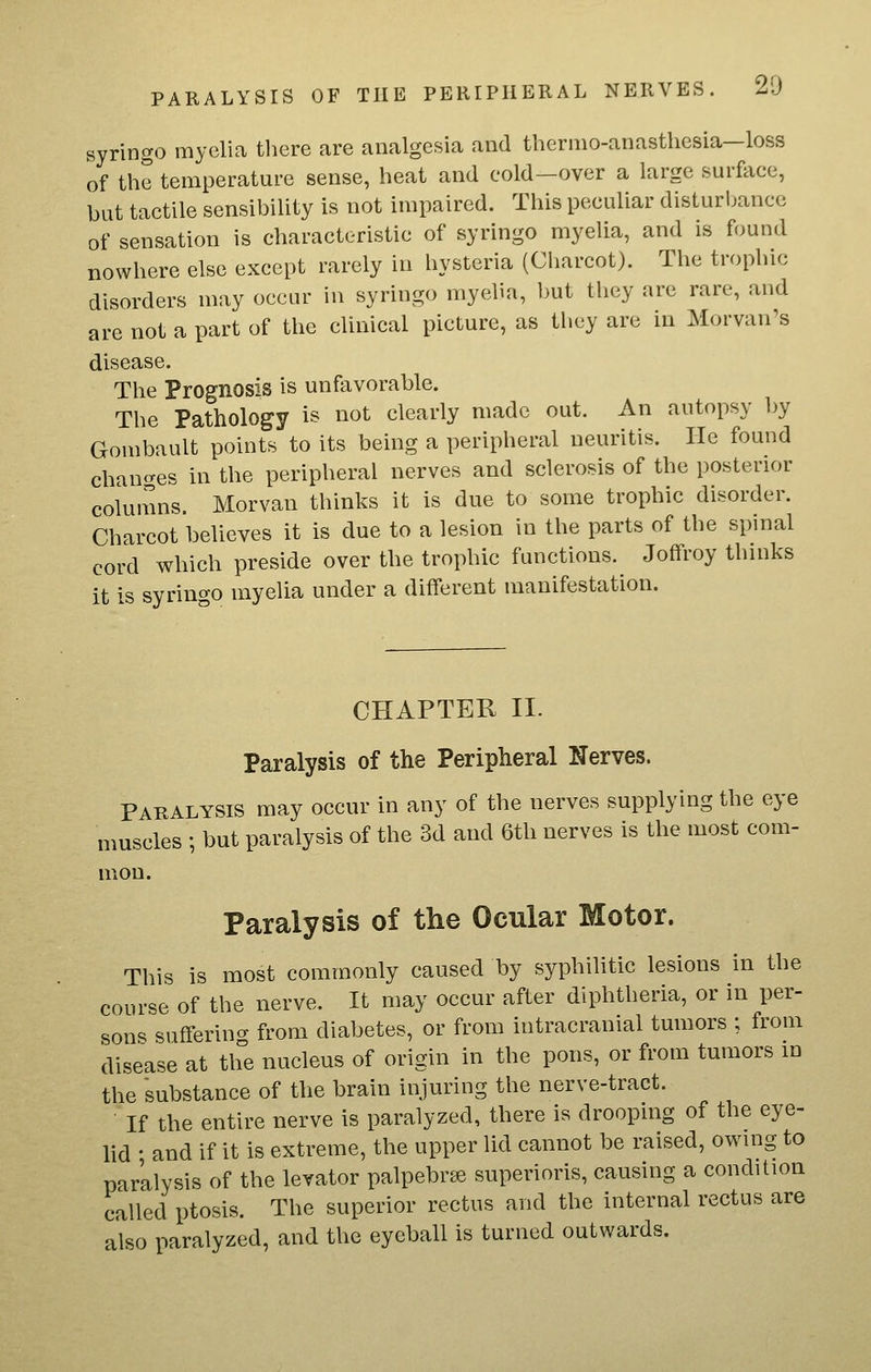 syringo myelia tliere are analgesia and thernio-anasthesia-loss of the temperature sense, heat and cold—over a large surftice, but tactile sensibility is not impaired. This peculiar disturbance of sensation is characteristic of syringo myelia, and is found nowhere else except rarely in hysteria (Charcot). The trophic disorders may occur in syringo myelia, but they are rare, and are not a part of the clinical picture, as they are in Morvan^s disease. The Prognosis is unfavorable. The Pathology is not clearly made out. An autopsy by Gombault points to its being a peripheral neuritis. He found chancres in the peripheral nerves and sclerosis of the posterior columns. Morvan thinks it is due to some trophic disorder. Charcot believes it is due to a lesion in the parts of the spinal cord which preside over the trophic functions. Joffroy thinks it is syringo myelia under a different manifestation. CHAPTER II. Paralysis of the Peripheral Nerves. Paralysis may occur in any of the nerves supplying the eye muscles ; but paralysis of the 3d and 6th nerves is the most com- mon. Paralysis of the Ocular Motor. This is most commonly caused by syphilitic lesions in the course of the nerve. It may occur after diphtheria, or in per- son=^ sufferino- from diabetes, or from intracranial tumors ; from disease at the nucleus of origin in the pons, or from tumors m the substance of the brain injuring the nerve-tract. ■ If the entire nerve is paralyzed, there is drooping of the eye- lid • and if it is extreme, the upper lid cannot be raised, owing to paralysis of the levator palpebrse superioris, causing a condition called ptosis. The superior rectus and the internal rectus are also paralyzed, and the eyeball is turned outwards.