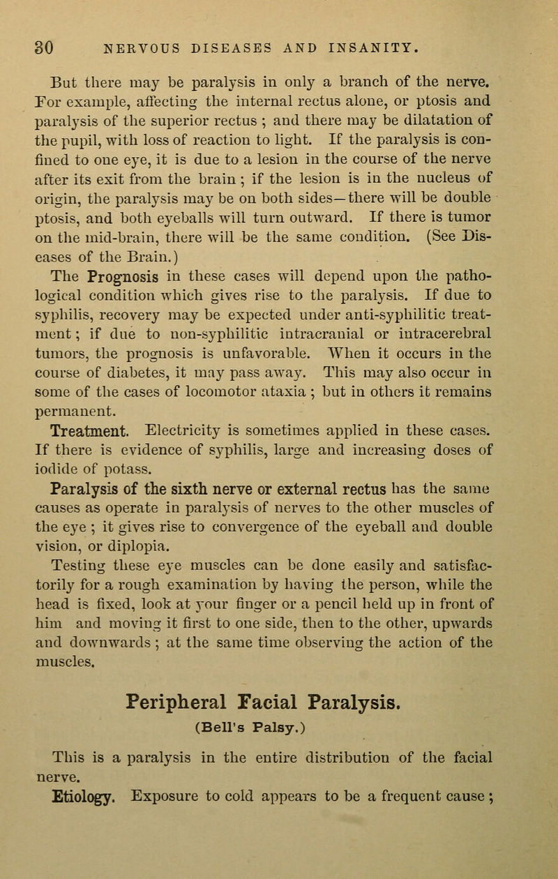 But there may be paralysis in only a branch of the nerve. Tor example, affecting the internal rectus alone, or ptosis and paralysis of the superior rectus ; and there may be dilatation of the pupil, with loss of reaction to light. If the paralysis is con- fined to one eye, it is due to a lesion in the course of the nerve after its exit from the brain ; if the lesion is in the nucleus of origin, the paralysis may be on both sides—there will be double ptosis, and both eyeballs will turn outward. If there is tumor on the mid-brain, there will be the same condition. (See Dis- eases of the Brain.) The Prognosis in these cases will depend upon the patho- logical condition which gives rise to the paralysis. If due to syphilis, recovery may be expected under anti-syphilitic treat- ment ; if due to non-syphilitic intracranial or intracerebral tumors, the prognosis is unfavorable. When it occurs in the course of diabetes, it may pass away. This may also occur in some of the cases of locomotor ataxia ; but in others it remains permanent. Treatment. Electricity is sometimes applied in these cases. If there is evidence of syphilis, large and increasing doses of iodide of potass. Paralysis of the sixth nerve or external rectus has the same causes as operate in paralysis of nerves to the other muscles of the eye ; it gives rise to convergence of the eyeball and double vision, or diplopia. Testing these eye muscles can be done easily and satisfac- torily for a rough examination by having the person, while the head is fixed, look at 3-our finger or a pencil held up in front of him and moving it first to one side, then to the other, upwards and downwards ; at the same time observing the action of the muscles. Peripheral Facial Paralysis. (Bell's Palsy.) This is a paralysis in the entire distribution of the facial nerve. Etiolc^. Exposure to cold appears to be a frequent cause ;