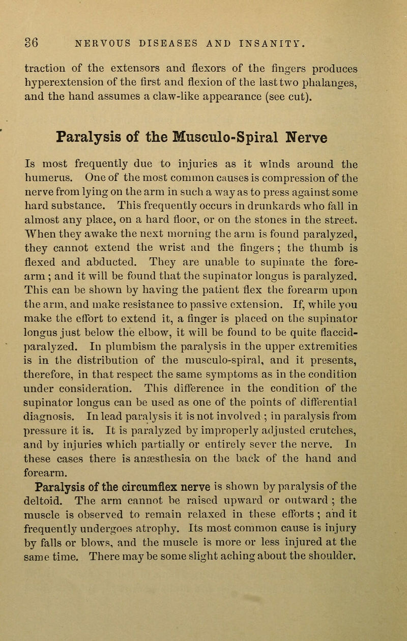 traction of the extensors and flexors of the fingers produces hyperextension of the first and flexion of the last two phalanges, and the liand assumes a claw-like appearance (see cut). Paralysis of the Musculo-Spiral Nerve Is most frequently due to injuries as it winds around the humerus. One of the most common causes is compression of the nerve from lying on the arm in such a way as to press against some hard substance. This frequently occurs in drunkards who fall in almost any place, on a hard floor, or on the stones in the street. When thej^ awake the next morning the arm is found paralyzed, they cannot extend the wrist and the fingers ; the thumb is flexed and abducted. They are unable to supinate the fore- arm ; and it will be found that the supinator longus is paralyzed. This can be shown by having the patient flex the forearm upon the arm, and make resistance to passive extension. If, while you make the effort to extend it, a finger is placed on the supinator longus just below the elbow, it will be found to be quite flaccid- paralyzed. In plumbism the paralysis in the upper extremities is in the distribution of the musculo-spiral, and it presents, therefore, in that respect the same symptoms as in the condition under consideration. This difference in the condition of the supinator longus can be used as one of the points of differential diagnosis. In lead paralysis it is not involv^ed ; in paralysis from I)ressure it is. It is paralyzed by improperly adjusted crutches, and b}-^ injuries which partially or entirely sever the nerve. In these cases there is anaesthesia on the back of the hand and forearm. Paralysis of the circumflex nerve is shown by paralysis of the deltoid. The arm cannot be raised upward or outward ; the muscle is observed to remain relaxed in these efforts ; and it frequently undergoes atrophy. Its most common cause is injury by falls or blows, and the muscle is more or less injured at the same time. There may be some slight aching about the shoulder.