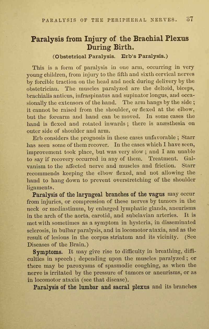 Paralysis from Injury of the Brachial Plexus During Birth. (Obstetrical Paralysis. Erb's Paralysis.) This is a form of paralysis in one arm, occurring in very young children, from injury to the fifth and sixth cervical nerves by forcible traction on the head and neck during delivery by the obstetrician. The muscles paralyzed are the deltoid, biceps, brachialis anticus, infraspinatus and supinator longus, and occa- sionally the extensors of the hand. The arm hangs by the side ; it cannot be raised from the shoulder, or flexed at the elbow, but the forearm and hand can be moved. In some cases the hand is flexed and rotated inwards; there is anaesthesia on outer side of shoulder and arm. Erb considers the prognosis in these cases unftivorable ; Starr has seen some of them recover. In the cases which I have seen, improvement took place, but was very slow; and I am unable to say if recovery occurred in any of them. Treatment. Gal- vanism to the afl'ected nerve and muscles and friction. Starr recommends keeping the elbow flexed, and not allowing the hand to hang down to prevent overstretching of the shoulder ligaments. Paralysis of the laryngeal branches of the vagus may occur from injuries, or compression of these nerves by tumors in the neck or mediastinum, by enlarged lymphatic glands, aneurisms in the arch of the aorta, carotid, and subclavian arteries. It is met with sometimes as a symptom in hysteria, in disseminated sclerosis, in bulbar paralysis, and in locomotor ataxia, and as the result of lesions in the corpus striatum and its vicinity. (See Diseases of the Brain.) Symptoms. It may give rise to difficulty in breathing, diffi- culties in speech ; depending upon the muscles paralyzed ; or there may be paroxysms of spasmodic coughing, as when the nerve is irritated by the pressure of tumors or aneurisms, or as in locomotor ataxia (see that disease). Paralysis of the lumbar and sacral plexus and its branches
