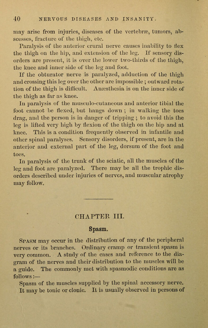 may arise from injuries, diseases of the vertebrae, tumors, ab- scesses, fracture of the thigh, etc. Paralysis of the anterior crural nerve causes inability to flex the thigh on tlie hip, and extension of the leg. If sensory dis- orders are present, it is over the lower two-thirds of the thigh, the laiee and inner side of the leg and foot. If the obturator nerve is paralyzed, adduction of the thigh and crossing this leg over the other are impossible ; outward rota- tion of the thigh is difficult. Anaesthesia is on the inner side of the thigh as far as knee. In paralysis of the musculo-cutaneous and anterior tibial the foot cannot be flexed, but hangs down ; in walking the toes drag, and the person is in danger of tripping ; to avoid this the leg is lifted very high by flexion of the thigh on the hip and at knee. This is a condition frequently observed in infantile and other spinal paralyses. Sensory disorders, if present, are in the anterior and external part of the leg, dorsum of the foot and toes. In paralysis of the trunk of the sciatic, all the muscles of the leg and foot are paralyzed. There may be all the trophic dis- orders described under injuries of nerves, and muscular atrophy may follow. CHAPTER III. Spasm. Spasm may occur in the distribution of any of the peripheral nerves or its branches. Ordinary cramp or transient spasm is very common. A study of the cases and reference to the dia- gram of the nerves and their distribution to the muscles will be a guide. The commonly met with spasmodic conditions are as follows:— Spasm of the muscles supplied by the spinal accessory nerve. It may be tonic or clonic. It is usually observed in persons of