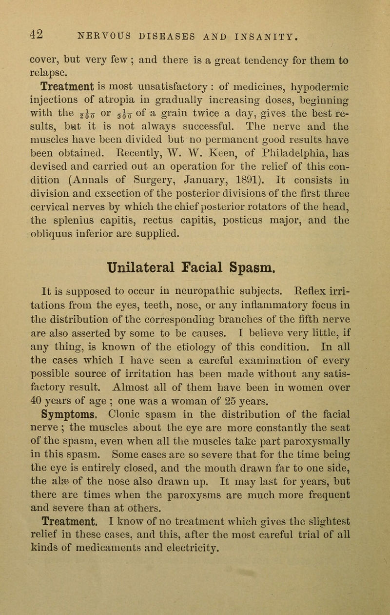 cover, but very few ; and there is a great tendency for them to relapse. Treatment is most unsatisfactory : of medicines, hypodermic injections of atropia in gradually increasing doses, beginning with the j^o or g^o of a grain twice a day, gives the best re- sults, but it is not always successful. The nerve and the muscles have been divided but no permanent good results have been obtained. Recently, W. W. Keen, of Philadelphia, has devised and carried out an operation for the relief of this con- dition (Annals of Surgery, January, 1891). It consists in division and exsection of the posterior divisions of the first three cervical nerves by which the chief posterior rotators of the head, the splenius capitis, rectus capitis, posticus major, and the obliquus inferior are supplied. Unilateral Facial Spasm. It is supposed to occur in neuropathic subjects. Reflex irri- tations from the eyes, teeth, nose, or any inflammatory focus in the distribution of the corresponding branches of the fifth nerve are also asserted by some to be causes. I believe very little, if any thing, is known of the etiology of this condition. In all the cases which I have seen a careful examination of every possible source of irritation has been made without any satis- factory result. Almost all of them have been in women over 40 years of age ; one was a woman of 25 years. Symptoms. Clonic spasm in the distribution of the facial nerve ; the muscles about the eye are more constantly the seat of the spasm, even when all the muscles take part paroxysmally in this spasm. Some cases are so severe that for the time being the eye is entirely closed, and the mouth drawn far to one side, the alse of the nose also drawn up. It may last for years, but there are times when the paroxysms are much more frequent and severe than at others. Treatment. I know of no treatment which gives the slightest relief in these cases, and this, after the most careful trial of all kinds of medicaments and electricity.