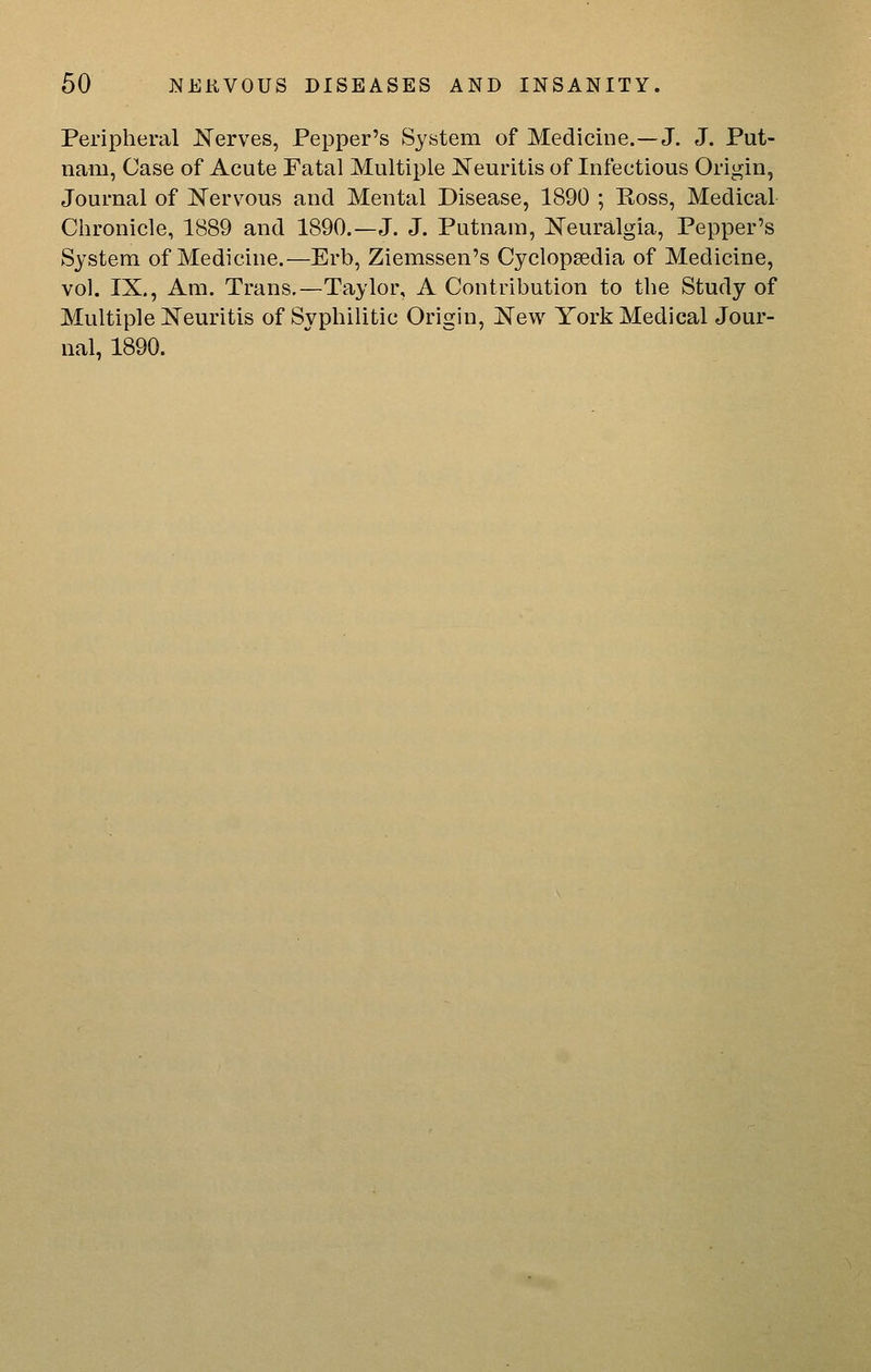 Peripheral Kerves, Pepper's System of Medicine.—J. J. Put- nam, Case of Acute Fatal Multiple Neuritis of Infectious Origin, Journal of Nervous and Mental Disease, 1890 ; Ross, Medical Chronicle, 1889 and 1890.—J. J. Putnam, Neuralgia, Pepper's System of Medicine.—Erb, Ziemssen's Cyclopaedia of Medicine, vol. IX., Am. Trans.—Taylor, A Contribution to the Study of Multiple Neuritis of Syphilitic Origin, New York Medical Jour- nal, 1890.