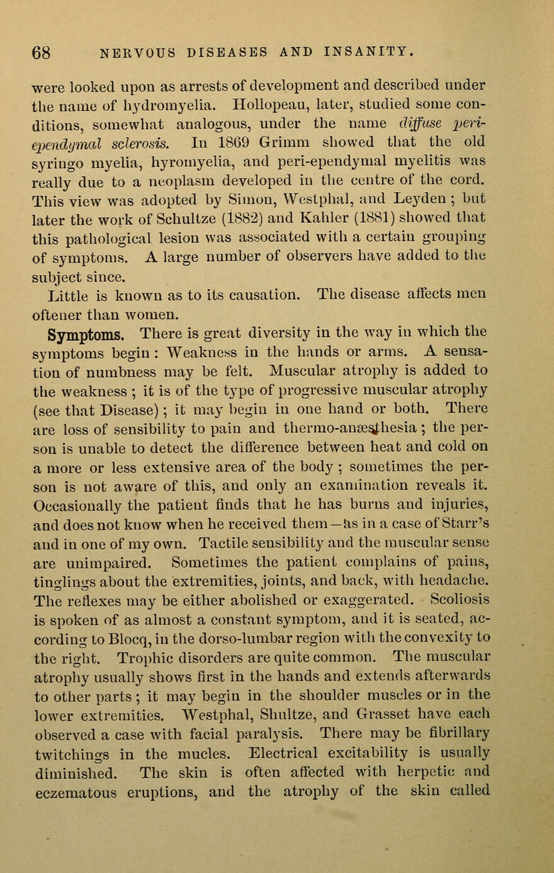 were looked upon as arrests of development and described under the name of hydromyelia. Hollopeau, later, studied some con- ditions, somewhat analogous, under the name diffuse pen- ependjjmal sclerosis. In 1869 Grimm showed that the old syringo myelia, hyromyelia, and peri-ependymal myelitis was really due to a neoplasm developed in the centre of the cord. This view was adopted by Simon, Westphal, and Lej^den ; but later the work of Schultze (1882) and Kahler (1881) showed that this pathological lesion was associated with a certain grouping of symptoms. A large number of observers have added to the subject since. Little is known as to its causation. The disease affects men oftener than women. Symptoms. There is great diversity in the way in which the symptoms begin : Weakness in the hands or arms. A sensa- tion of numbness may be felt. Muscular atrophy is added to the weakness ; it is of the type of progressive muscular atrophy (see that Disease); it may begin in one hand or both. There are loss of sensibiUty to pain and thermo-anse^hesia ; the per- son is unable to detect the difference between heat and cold on a more or less extensive area of the body ; sometimes the per- son is not aware of this, and only an examination reveals it. Occasionally the patient finds that he has burns and injuries, and does not know when he received them—as in a case of Starr's and in one of my own. Tactile sensibility and the muscular sense are unimpaired. Sometimes the patient complains of pains, tinglings about the extremities, joints, and back, with headache. The reflexes may be either abolished or exaggerated. Scoliosis is spoken of as almost a constant symptom, and it is seated, ac- cording to Blocq, in the dorso-lumbar region with the convexity to the right. Trophic disorders are quite common. The muscular atrophy usually shows first in the hands and extends afterwards to other parts; it may begin in the shoulder muscles or in the lower extremities. Westphal, Shultze, and Grasset have each observed a case with facial paralysis. There may be fibrillary twitchings in the mucles. Electrical excitability is usually diminished. The skin is often affected with herpetic and eczematous eruptions, and the atrophy of the skin called