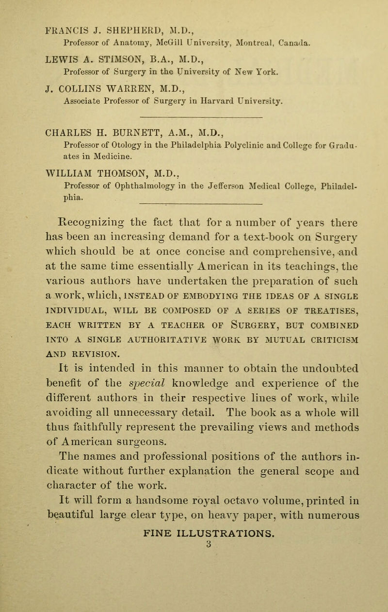 FRANCIS J. SHEPHERD, M.D., Professor of Anatomy, McGill University, Montreal, Canada. LEWIS A. STIMSON, B.A., M.D., Professor of Surgery in the University of Nevr York. J. COLLINS WARREN, M.D., Associate Professor of Surgery in Harvard University. CHARLES H. BURNETT, A.M., M.D., Professor of Otology in tlie Philadelphia Polyclinic and College for Gradu- ates in Medicine. WILLIAM THOMSON, M.D., Professor of Ophthalmology in the Jefferson Medical College, Philadel- phia. Recognizing the fact that for a number of 3'ears there has been an increasing demand for a text-book on Surgery which should be at once concise and comprehensive, and at the same time essentially American in its teachings, the various authors have undertaken the preparation of such a work, which, instead of embodying the ideas of a single INDIVIDUAL, WILL BE COMPOSED OF A SERIES OF TREATISES, EACH WRITTEN BY A TEACHER OF SURGERY, BUT COMBINED INTO A SINGLE AUTHORITATIVE WORK BY MUTUAL CRITICISM AND REVISION. It is intended in this manner to obtain the undoubted benefit of the special knowledge and experience of the different authors in their respective lines of work, while avoiding all unnecessary detail. The book as a whole will thus faithfully represent the prevailing views and methods of American surgeons. The names and professional positions of the authors in- dicate without further explanation the general scope and character of the work. It will form a handsome royal octavo volume, printed in beautiful large clear type, on heavy paper, with numerous FINE ILLUSTRATIONS.