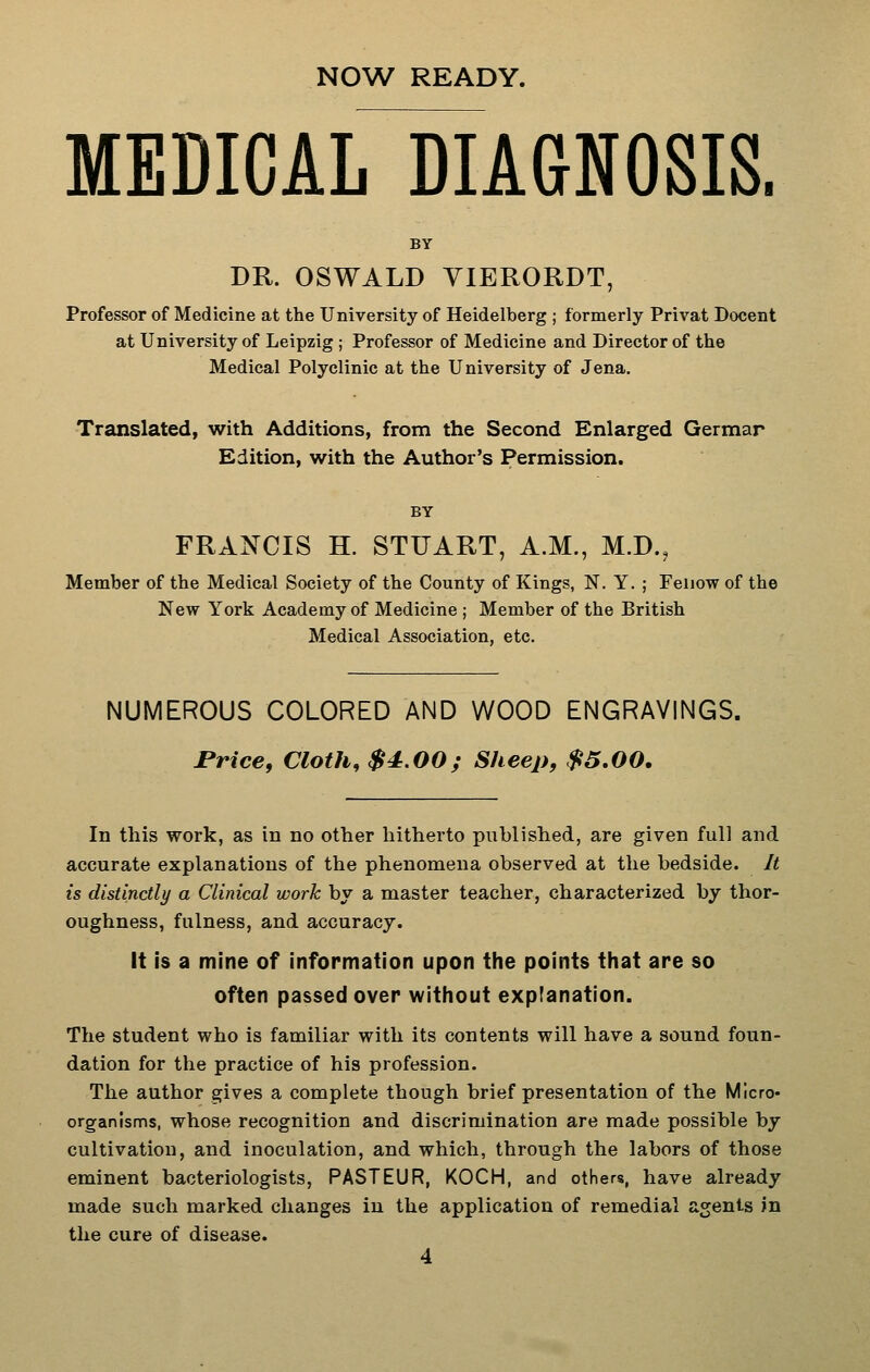 NOW READY. MEDICAL DIAGNOSIS. BY DR. OSWALD VIERORDT, Professor of Medicine at the University of Heidelberg ; formerly Privat Docent at University of Leipzig ; Professor of Medicine and Director of the Medical Polyclinic at the University of Jena. Translated, with Additions, from the Second Enlarged German Edition, with the Author's Permission. BY FRANCIS H. STUART, A.M., M.D., Member of the Medical Society of the County of Kings, N. Y. ; Feiiow of the New York Academy of Medicine ; Member of the British Medical Association, etc. NUMEROUS COLORED AND WOOD ENGRAVINGS. Price, Cloth, $4.00; Sheep, $5,00. In this work, as in no other hitherto published, are given full and accurate explanations of the phenomena observed at the bedside. It is distinctly a Clinical work by a master teacher, characterized by thor- oughness, fulness, and accuracy. It is a mine of information upon the points that are so often passed over without explanation. The student who is familiar with its contents will have a sound foun- dation for the practice of his profession. The author gives a complete though brief presentation of the Micro- organisms, whose recognition and discrimination are made possible by cultivation, and inoculation, and which, through the labors of those eminent bacteriologists, PASTEUR, KOCH, and others, have already made such marked changes in the application of remedial agents in the cure of disease.