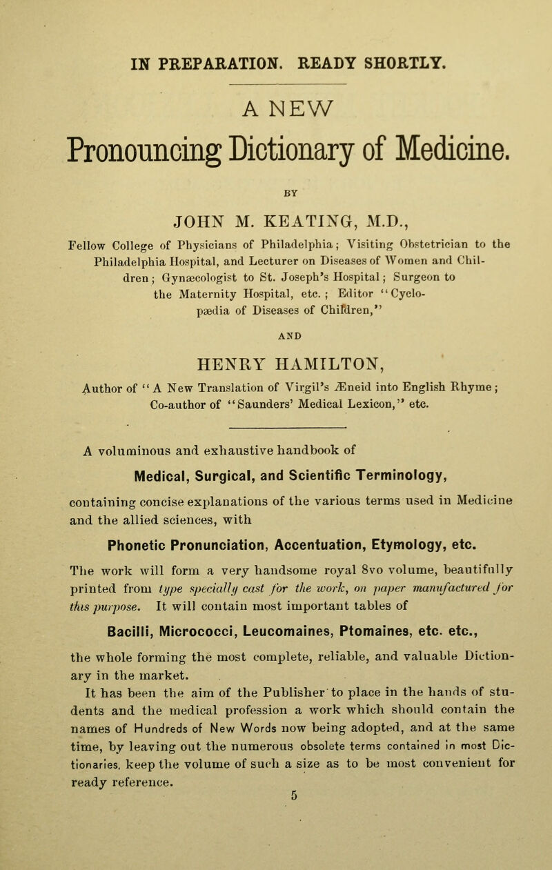 IN PREPARATION. READY SHORTLY. A NEW Pronouncing Dictionary of Medicine. BY JOHN M. KEATING, M.D., Fellow College of Physicians of Philadelphia; Visiting Obstetrician to the Philadelphia Hospital, and Lecturer on Diseases of Women and Chil- dren ; Gynsecologist to St. Joseph's Hospital; Surgeon to the Maternity Hospital, etc.; Editor Cyclo- paedia of Diseases of Chitdren, AND HENRY HAMILTON, Author of  A New Translation of Virgil's ^neid into English Rhyme; Co-author of Saunders' Medical Lexicon, etc. A voluminous and exhaustive handbook of Medical, Surgical, and Scientific Terminology, containing concise explanations of the various terms used in Medicine and the allied sciences, with Phonetic Pronunciation, Accentuation, Etymology, etc. The work will form a very handsome royal 8vo volume, beautifully printed from type specially cast for the work, on paper manufactured J or this purpose. It will contain most important tables of Bacilli, Micrococci, Leucomaines, Ptomaines, etc. etc., the whole forming the most complete, reliable, and valuable Diction- ary in the market. It has been the aim of the Publisher to place in the hands of stu- dents and the medical profession a work which should contain the names of Hundreds of New Words now being adopted, and at the same time, by leaving out the numerous obsolete terms contained in most Dic- tionaries, keep the volume of such a size as to be most convenient for ready reference.
