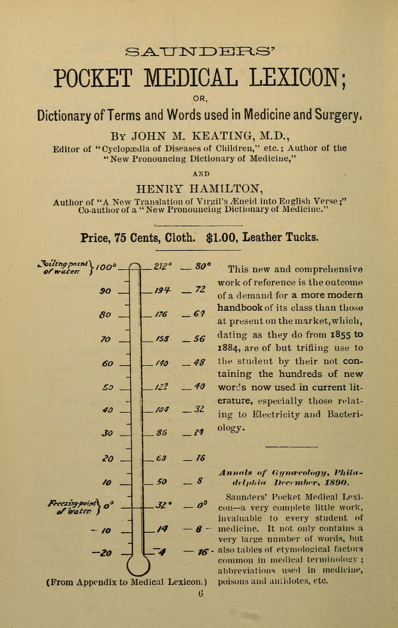POCKET MEDICAL LEXICON; OR. Dictionary of Terms and Words used in Medicine and Surgery, By JOHi^ M. KEATIXG, M.D., Editor of Cyclopaedia of Diseases of Children, etc.; Author of the New Pronouncing Dictionary of Medicine, AND HEN^RY HAMILTOi^, Author of A New Translation of Virjril's ^Eneid into English Verse; Co-author of a New Pronouncing Dictionary of Medicine. Price, 75 Cents, Cloth. $1.00, Leather Tucks. Oftraten / 1 90 . do . 70 60 _| 50 40 30 __J eo /o /76 /04 86 - to 20 — 50 .3Z' o -r4 . 80' . 72 €7 56 48 40 .31 C3 ^ f6 _ 8 8 — IS This new and comprehensive work of reference is the outcome of a demand for a more modern handbook of its class than those at present on the market,which, dating as they do from 1855 to 1884, are of but trifling use to the student by their not con- taining the hundreds of new words now used in current lit- erature, especially those relat- ing to Electricity and Bacteri- ology. (From Appendix to Medical Lexicon.) G AntKils «/ (ij/nfft'ologif, J*fiUa- (hllthia. IJcermhcr, 1890. Sauuilers' P(»cket Medical Lexi- con—a very complete little work, invaluable to every student of medicine. It not only contains a very large number of words, but also tables of etymological factors connuon in medical terminoloL^v ; abbreviations used In medicine, poisons and antidotes, etc.