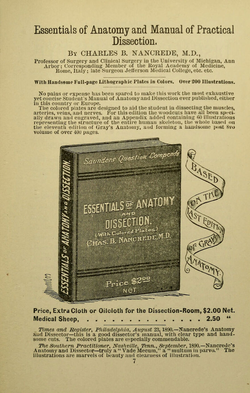 Essentials of Anatomy and Manual of Practical Dissection. By CHARLES B. NANCREDE, M.D., Professor of Surgery and Clinical Surgery in tlie University of Michigan, Ann Arbor; Corresponding Member of the Royal Academy of Medicine, Rome, Italy; late Surgeon Jefferson Medical College, etc. etc. With Handsome Full-page Lithographic Plates in Colors. Over 200 lliastrations. No pains or expense has been spared to make this worlc the most exhaustive yet concise Students Manual of Anatomy and Dissection ever published, either in this country or Europe. The colored plates are designed to aid the student in dissecting the muscles, arteries, veins, and nerves. For this edition the woodcuts have all been speci- ally drawn and engraved, and an Appendix added containing 60 illustrations representing the structure of the entii'e human skeleton, the wliole based on the eleventh edition of G-ray's Anatomy, and forming a haudsome iM»st 8vt) volume of over 40U pages. Price, Extra Cloth or Oilcloth for the Dissection-Room, $2.00 Net. Medical Sheep, 2.50 Times and Register, Philadelphia, August 23,1890.—Nancrede's Anatomy and Dissector—this is a good dissector's manual, with clear type and hand- some cuts. The colored plates are especially commendable. The Southern Practitioner, Nashville, Tenn., September, 1890.—Nancrede's Anatomy and Dissector—truly a Vade Meeum, a multum in parvo. The illustrations are marvels of beauty and clearness of illustration.
