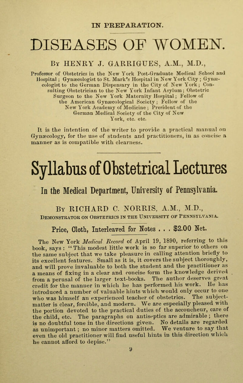 DISEASES OF WOMEN. By henry J. GARRIGUES, A.M., M.D., Professor of Obstetrics in the New York Post-Graduate Medical Schf>ol and Hospital ; Gynaecologist to St. Mark's Hospital in New York City ; Gynae- cologist to tile German Dispensary in the City of New York ; Con- sulting Obstetrician to the New York Infant Asylum; Obstetric Surgeon to the New York Maternity Hospital; Fellow of the American Gynaecological Society ; Fellow of the New York Academy of Medicine ; President of the German Medical Society of the City of New York, etc. etc. It is the intention of the writer to provide a practical manual on Gynsecology, for the use of students and practitioners, in as concise a manner as is compatible with clearness. Syllabus of Obstetrical Lectures In the Medical Department, University of Pennsylvania. By RICHARD C. NORRIS, A.M., M.D., Demonstrator on Obstetrics in the University of Pennsylvania. Price, Oloth, Interleaved for Notes . . . $2.00 Net. The New York Medical Record of April 19, 1890, referring to this hook, says : This modest little work is so far superior to others on the same subject that we take pleasure in calling attention briefly to its excellent features. Small as it is, it covers the subject thoroughly, and will prove invaluable to both the student and the practitioner as a means of fixing in a clear and concise form the knowledge derived from a perusal of the larger text-books. The author deserves great credit for the manner in which he has performed his work. He has introduced a number of valuable hints which would only occur to one who was himself an experienced teacher of obstetrics. The subject- matter is clear, forcible, and modern. We are especially pleased with the portion devoted to the practical duties of the accoucheur, care of the child, etc. The paragraphs on antiseptics are admirable ; there is no doubtful tone in the directions given. No details are regarded as unimportant ; no minor matters omitted. We venture to say that even the old practitioner will find useful hints in this direction which he cannot afford to depise.