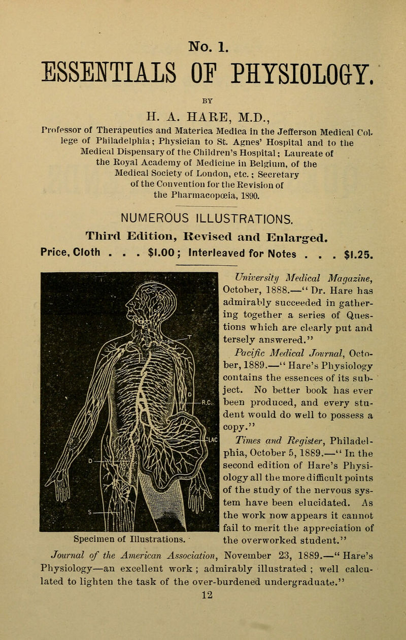 ESSEITIALS OF PHYSIOLOGY. BY H. A. HARE, M.D., Professor of Therapeutics and Materica Medica in the Jefferson Medical CoU lege of Philadelphia; Physician to St. Agnes' Hospital and to the Medical Dispensary of the Children's Hospital; Laureate of the Koyal Academy of Medicine in Belgium, of the Medical Society of London, etc.; Secretary of the Convention for tlie Kevision of the Pharmacopoeia, 1890. NUMEROUS ILLUSTRATIONS. Third Edition, Revised and Enlarg^ed. Price, Cloth $1.00; Interleaved for Notes $1.25. University Medical Magazine, October, 1888.—'* Dr. Hare has admirably succeeded in gather- ing together a series of Ques- tions which are clearlj put and tersely answered. Pacific Medical Jnvrnal, Octo- ber, 1889.— Hare's Physiology contains the essences of its sub- ject. No better book has ever been produced, and every stu- dent would do well to possess a copy. Times and Register, Philadel- phia, October 5, 1889.— In the second edition of Hare's Physi- ology all the more difficult points of the study of the nervous sys- tem have been elucidated. As the work now appears it cannot fail to merit the appreciation of Specimen of Illustrations. the overworked student. Journal of the American Association, November 23, 1889.— Hare's Physiology—an excellent work ; admirably illustrated ; well calcu- lated to lighten the task of the over-burdened undergraduate.