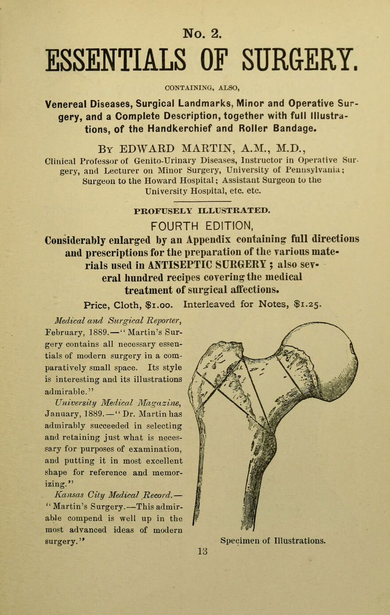 ESSENTIALS OF SUR&ERY. CONTAINING, ALSO, Venereal Diseases, Surgical Landmarks, Minor and Operative Sur- gery, and a Complete Description, together with full Illustra- tions, of the Handkerchief and Roller Bandage. By EDWARD MART^, A.M., M.D., Clinical Professor of Genito-Urinary Diseases, Instructor in Operative Sur- gery, and Lecturer on Minor Surgery, University of Pennsylvania; Surgeon to the Howard Hospital; Assistant Surgeon to tlie University Hospital, etc. etc. PROFUSELY LLLUSTRATED. FOURTH EDITION. Considerably enlarged by an Appendix containing fall directions and prescriptions for tlie preparation of tlie various mate- rials used in ANTISEPTIC SURGERY ; also sev- eral liundred recipes covering the medical treatment of surgical affections. Price, Cloth, $i.oo. Interleaved for Notes, $1.25. Medical and Surgical Reporter, February, 1889. — Martin's Sur- gery contains all necessary essen- tials of modern surgery in a com- paratively small space. Its style is interesting and its illustrations admirable. Umversity Medical Magazine, January, 1889. — Dr. Martin has admirably succeeded in selecting and retaining just what is neces- sary for purposes of examination, and putting it in most excellent shape for reference and memor- izing. Kansas City Medical Record.— Martin's Surgery.—This admir- able compend is well up in the most advanced ideas of modern