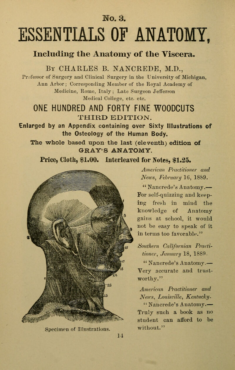 ESSENTIALS OF ANATOMY, Including the Anatomy of the Viscera. By CHARLES B. NANCREDE, M.D., Prvjfessor of Surgery and Clinical Surgery in t-he University of Michigan, Ann Arbor; Corresponding Member of the Royal Academy of Medicine, Rome, Italy ; Late Surgeon Jefferson Medical College, etc. etc. ONE HUNDRED AND FORTY FINE WOODCUTS THIRD EDITION. Enlarged by an Appendix containing over Sixty Illustrations of the Osteology of the Human Body. The wliole based upon the last (eleventh) edition of GRAY'S ANATOMY. Price, Cloth, $1.00. Interleayed for Notes, $1.25. America)! Practitioner and News, February 16, 1889.  Nancrede'ri Anatomy.— For self-quizzing and keep- ing fresh in mind the knowledge of Anatomy gains at school, it wonld not be easy to speak of it in terms too favorable. /Southern Californian Practi- tioner, January 18, 1889.  Nancrede's Anatomy.— Very accurate and trust- worthy. American Practitioner and News, Louisville, Kentucky- Nancrede's Anatomy.— Truly such a book as no student can afford to be without. Specimen of Illustrations.