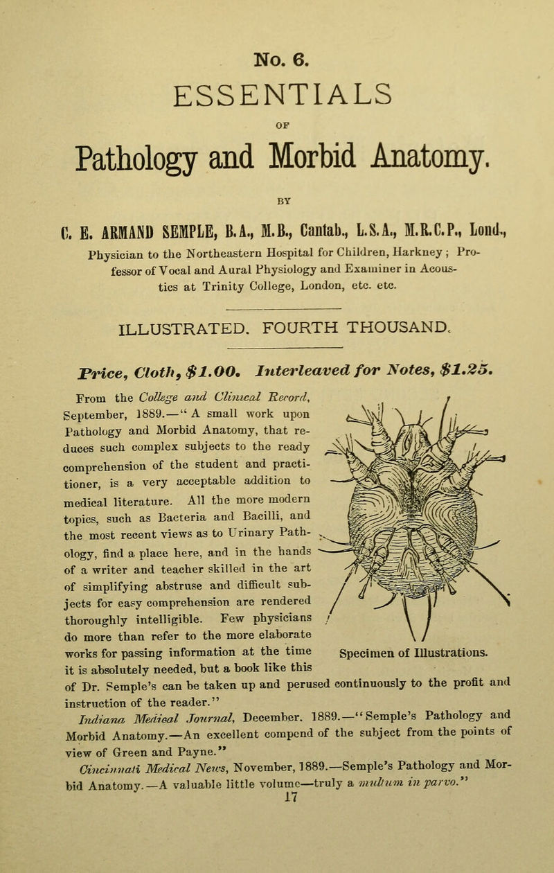 ESSENTIALS OF Pathology and Morbid Anatomy. BY C. E. ARMAND SEMPLE, B.A., M.B., Cantab., L.S.A., M.R.C.P., Lond., Physician to the Northeastern Hospital for Children, Harkney ; Pro- fessor of Vocal and Aural Physiology and Examiner in Acous- tics at Trinity College, London, etc. etc. ILLUSTRATED. FOURTH THOUSAND. Price, Cloth9 $1.00, Interleaved for Notes, $1.25. From the College aiid Clinical Record, September, 1889.— A small work upon Pathology and Morbid Anatomy, that re- duces such complex subjects to the ready comprehension of the student and practi- tioner is a very acceptable addition to medical literature. All the more modern topics, such as Bacteria and Bacilli, and the most recent views as to Urinary Path- ology, find a place here, and in the hands of a writer and teacher skilled in the art of simplifying abstruse and difficult sub- jects for easy comprehension are rendered thoroughly intelligible. Few physicians do more than refer to the more elaborate it is absolutely needed, but a book like this of Dr. Femple's can be taken up and perused continuously to the profit and instruction of the reader. Indiana. Medieal Journal, December. 1889.— Semple's Pathology and Morbid Anatomy.—An excellent compend of the subject from the points of view of Green and Payne.'* Cincinnati Medical Neivs, November, 1889.—Semple's Pathology and Mor- bid Anatomy.—A valuable little volume—truly a mnltzim t7iparvo.