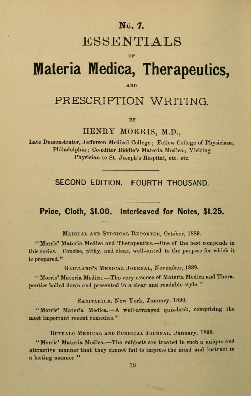 ESSENTIALS OP Materia Medica, Therapeutics, AND PRESCRIPTION WRITING. BY HENKY MORRIS, M.D., Late Demonstrator, Jefferson Medical College ; Fellow College of Physicians, Philadelphia; Co-editor Biddle*s Materia Medica; Visiting Physician to St. Joseph's Hospital, etc. etc. SECOND EDITION. FOURTH THOUSAND. Price, Cloth, $1.00. Interleaved for Notes, $1.25. Medical and Surgical Reporter, October, 1889. Morris* Materia Medica and Therapeutics.—One of the best compends in this series. Concise, pithy, and clear, well-suited to the purpose for which it is prepared. *' Gaillard*s Medical Journal, November, 1889.  Morris* Materia Medica.—The very essence of Materia Medica and Thera- pentics boiled down and presented in a clear and readable style. Sanitarium, New York, January, 1890. Morris* Materia Medica.—A well-arranged quiz-book, comprising the most important recent remedies.*' Buffalo Medical and Surgical Journal, January, 1890. Morris* Materia Medica.—The subjects are treated in such a unique and attractive manner that they cannot fail to impress the mind and instruct ir a lasting manner.'*