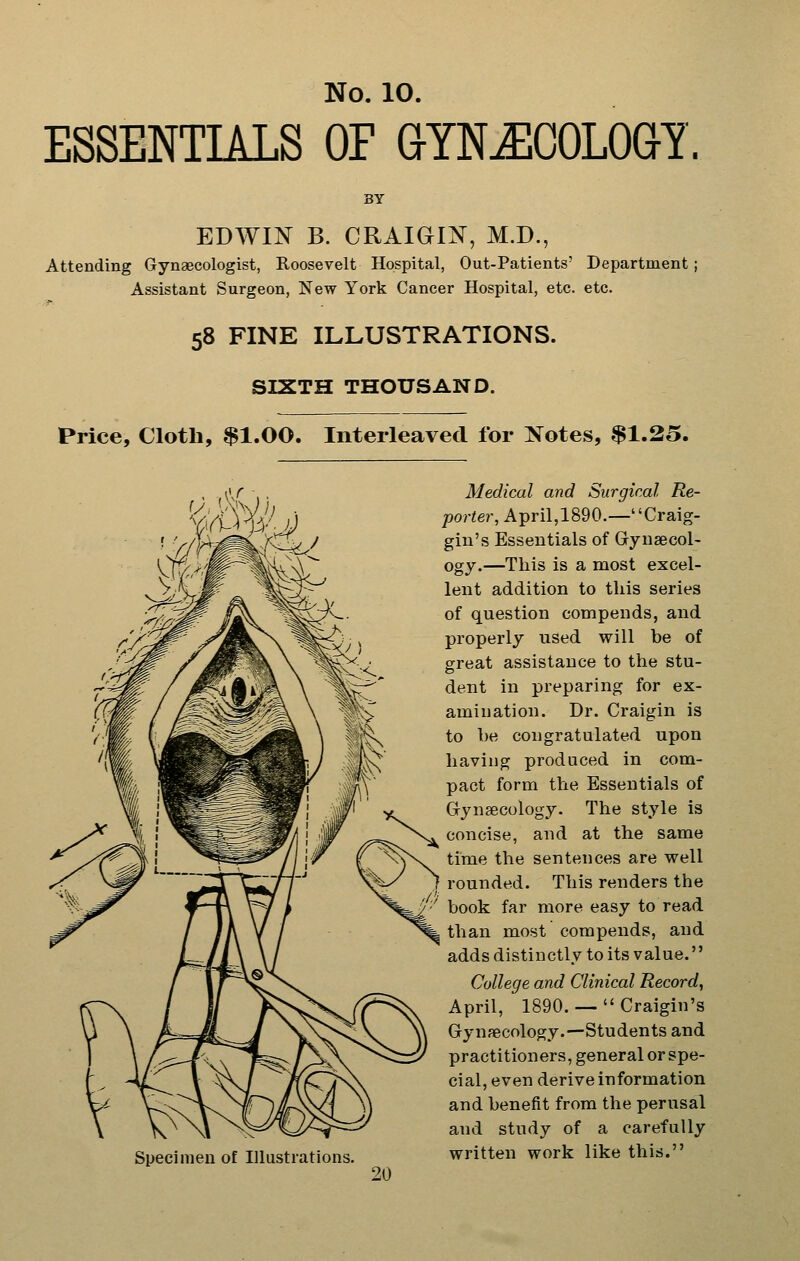 ESSENTIALS OF GYNAECOLOGY. BY EDWIN B. CRAIGIX, M.D., Attending Gynaecologist, Roosevelt Hospital, Out-Patients' Department; Assistant Surgeon, New York Cancer Hospital, etc. etc. 58 FINE ILLUSTRATIONS. SIXTH THOUSAND. Price, Cloth, $1.00. Interleaved for Notes, $1.25. Specimen of Illustrations. Medical and Surgical Re- porter, April,1890.—Craig- gin's Essentials of Gryuaecol- ogy.—This is a most excel- lent addition to this series of question compends, and properly used will be of great assistance to the stu- dent in preparing for ex- amination. Dr. Craigin is to he congratulated upon having produced in com- pact form the Essentials of Grynseculogy. The style is concise, and at the same time the sentences are well rounded. This renders the book far more easy to read than most compends, and adds distinctly to its value. College and Clinical Record, April, 1890. —  Craigin's Gynaecology.—Students and practitioners, general or spe- cial, even derive information and benefit from the perusal and study of a carefully written work like this.