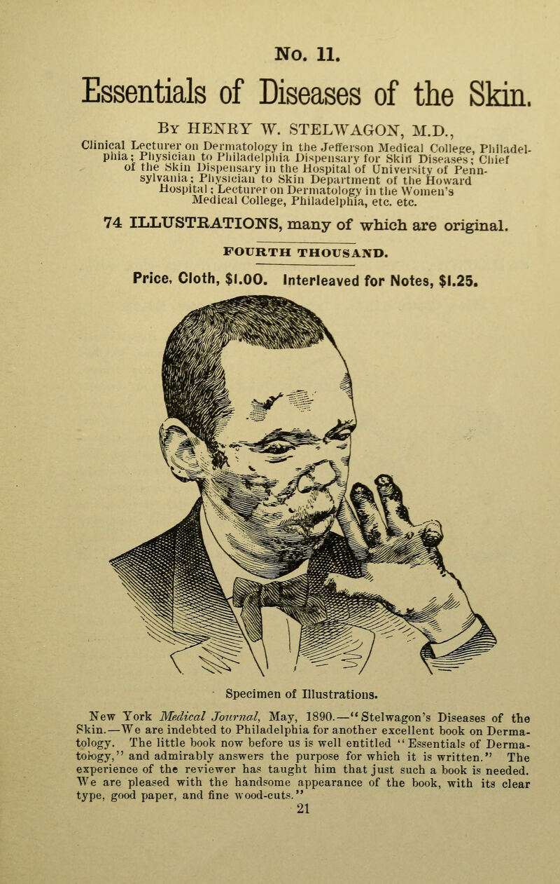 Essentials of Diseases of the Skin. By HEKRY W. STELWAGOi^, M.D., CJinical Lecturer on Dermatology in the Jefferson Medical Colleee, Philadel- phia; Physician to Philadelphia Dispensary for Skin Diseases; Chief ot the Skin Dispensary in the Hospital of University of Penn- sylvania; Piiysician to Skin Department of the Howard Hospital; Lecturer on Dermatology in the Women's Medical College, Philadelphia, etc. etc. 74 ILLUSTRATIONS, many of which are original. FOURTH THOUSAND. Price, Cloth, $l.OO. Interleaved for Notes, $1.25. Specimen of Illustrations. New York Medical Journal, May, 1890.— Stelwagon's Diseases of the Skin.—We are indebted to Philadelphia for another excellent book on Derma- tology. The little book now before us is well entitled Essentials of Derma- tology, and admirably answers the purpose for which it is written. The experience of the reviewer has taught him that just such a book is needed. AVe are pleased with the handsome appearance of the book, with its clear type, good paper, and fine wood-cuts. 21