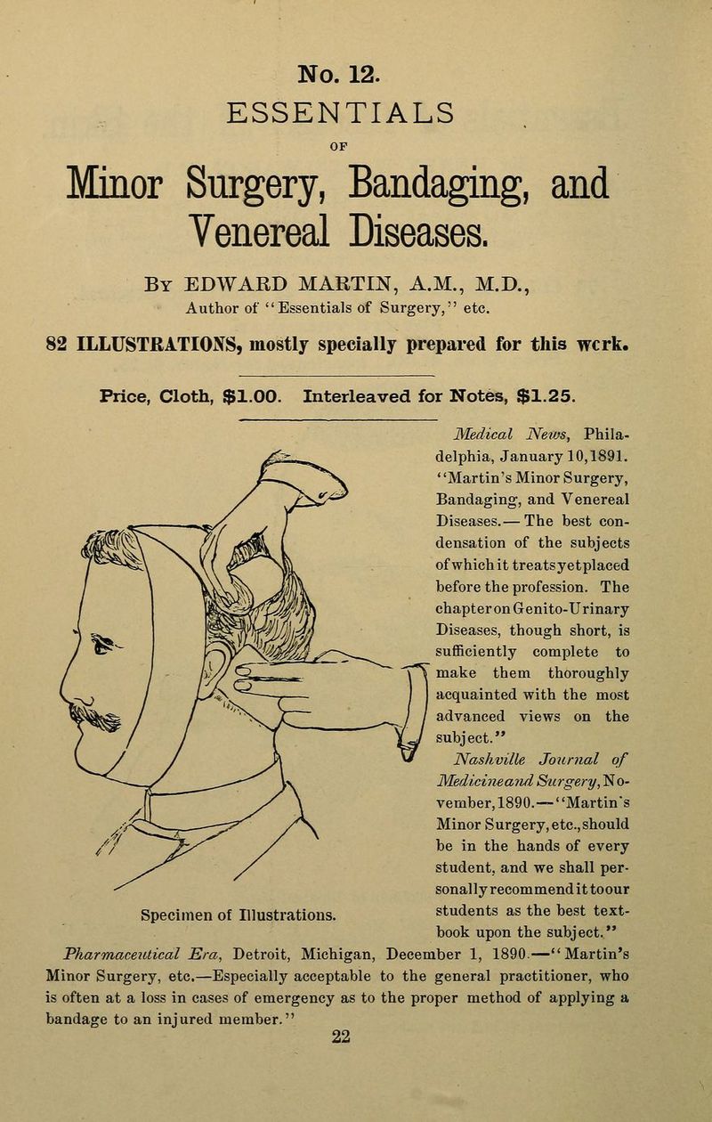 ESSENTIALS OF Minor Surgery, Bandaging, and Venereal Diseases. By EDWARD MARTIN, A.M., M.D., Author of Essentials of Surgery, etc. 82 ILLUSTRATIONS, mostly specially prepared for this wcrk. Price, Cloth, $1.00. Interleaved for Notes, $1.25. Medical Nevjs, Phila- delphia, January 10,1891. ' 'Martin's Minor Surgery, Bandaging, and Venereal Diseases.— The best con- densation of the subjects of which it treatsyetplaced before the profession. The chapter on G enito-Urinary Diseases, though short, is sufficiently complete to make them thoroughly acquainted with the most advanced views on the subject. Nashville Joxirnal of Medicineaiui Siirgery,^o- vember, 1890.—' 'Martin's Minor Surgery, etc.,should be in the hands of every student, and we shall per- sonally recommend it toour students as the best text- book upon the subject. Pharmaceictical Era, Detroit, Michigan, December 1, 1890.—Martin's Minor Surgery, etc.—Especially acceptable to the general practitioner, who is often at a loss in cases of emergency as to the proper method of applying a bandage to an injured member.