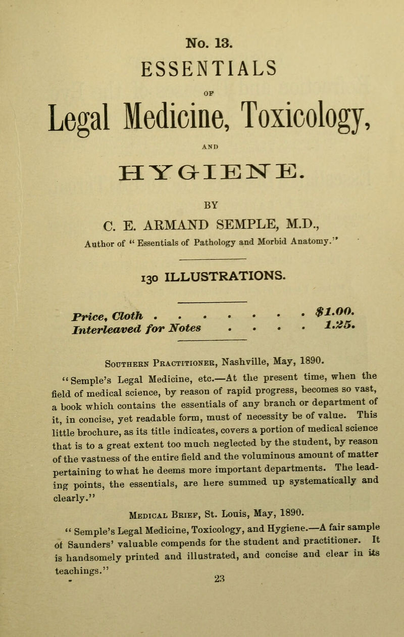ESSENTIALS OP Legal Medicine, Toxicology, AND BY C. E. ARMAND SEMPLE, M.D., Author of ♦* Essentials of Pathology and Morbid Anatomy. 130 ILLUSTRATIONS. rrice. Cloth $1.00. Interleaved far Notes .... i.A?5. Southern Practitioner, Nashville, May, 1890. ''Semple's Legal Medicine, etc.—At tlie present time, when the field of medical science, by reason of rapid progress, becomes so vast, a book which contains the essentials of any branch or department of it, in concise, yet readable form, must of necessity be of value. This little brochure, as its title indicates, covers a portion of medical science that is to a great extent too much neglected by the student, by reason of the vastness of the entire field and the voluminous amount of matter pertaining to what he deems more important departments. The lead- ing points, the essentials, are here summed up systematically and clearly. Medical Brief, St. Louis, May, 1890. *' Semple's Legal Medicine, Toxicology, and Hygiene.—A fair sample of Saunders' valuable compends for the student and practitioner. It is handsomely printed and illustrated, and concise and clear in its teachings.