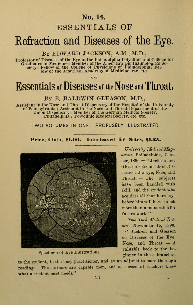 ESSEISTTIALS OF Refraction and Diseases of the Eye. By EDWARD JACKSOK, A.M., M.D., Professor of Diseases of the Eye in the Philadelphia Polyclinic and College for Graduates in Medicine; Member of the American Ophthalmological So- ciety ; Fellow of tlie College of Physicians of Philadelphia; Fel- low of the American Academy of Medicine, etc. etc. AND Essentials of Diseases of the Nose and Tliroal. By E. BALDWm GLEASON, M.D., Assistant in the Nose and Throat Dispensary of the Hospital of the University of Pennsylvania; Assistant in the Nose and Throat Department of tlie Union Dispensary; Member of the German Medical Society, Philadelphia ; Polyclinic Medical Society, etc. etc. TWO VOLUMES IN ONE. PROFUSELY ILLUSTRATED. Price, Cloth, $1.00. Interleaved for Notes, $1.25. University Medical Mag- azine, Philadelphia, Octo- ber, 1890.—Jackson and Gleason's Essentials of Dis- eases of the Eye, Noso, and Throat. — The subjects have been handled with skill, and the student who acquires all that here lays before him will have much more than a foundation for future work. New ^orlc Medical Rec- ord, November 15, 1890. —Jaoksan and Gleason on Diseases of the Eye, Nose, and Throat. — A valuable book to the be- ginner in these branches, to the student, to the busy practitioner, and as an adjunct to more thorough reading. The authors are capable men, and as successful teachers know what a student most needs.