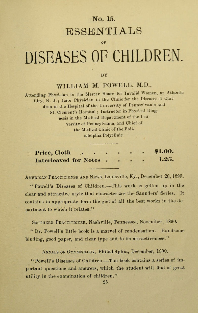 ESSENTIALS OP DISEASES OF CHILDREN. BY WILLIAM M. POWELL, M.D., Attending Physician to the Mercer House for Invalid Women, at Atlantic City, N. J.; Late Physician to the Clinic for the Diseases of Chil- dren in the Hospital of the University of Pennsylvania and St. Clement's Hospital; Instructor in Physical Diag- nosis in the Medical Department of the Uni- versity of Pennsylvania, and Chief of the Medical Clinic of the Phil- adelphia Polyclinic. Price, Cloth $1.00. Interleaved for Notes .... 1.25. Americas Practitioner axd News, Louisville, Ky., December 20,1890. '• Powell's Diseases of Children.—This work is gotten up in the clear and attractive style that characterizes the Saunders' Series. It contains in appropriate form the gist of all the best works in the de- partment to which it relates. SoCTHEEN Practitioner, Nashville, Tennessee, November, 1890. Dr. Powell's little book is a marvel of condensation. Handsome binding, good paper, and clear type add to its attractiveness. Annals of GvNiBcoLOGY, Philadelphia, December, 1890.  Powell's Diseases of Children.—The book contains a series of im- portant questions and answers, which the student will find of great utility in the examination of children.