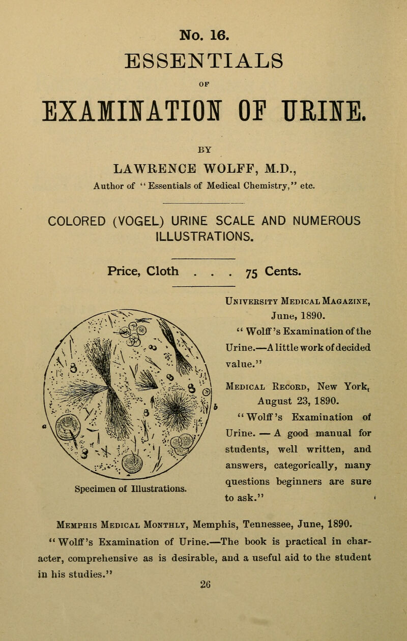 ESSENTIALS OP EXAIIIATIOI OF TJEIIE. BY LAWRENCE WOLFF, M.D., Author of Essentials of Medical Chemistry, etc. COLORED (VOGEL) URINE SCALE AND NUMEROUS ILLUSTRATIONS. Price, Cloth ... 75 Cents. Specimen of Illustrations. University Medical Ma(;azixe, June, 1890.  Wolff's Examination of the Urine.—A little work of decided \ value. X ?.v;^%.^ ''fJi Medical Record, New York, ■^^ife ^ i August 23, 1890. ^^ Wolff's Examination of Urine. — A good manual for students, well written, and answers, categorically, many questions beginners are sure to ask. Memphis Medical Monthly, Memphis, Tennessee, June, 1890. ** Wolff's Examination of Urine.—The book is practical in char- acter, comprehensive as is desirable, and a useful aid to the student in his studies.