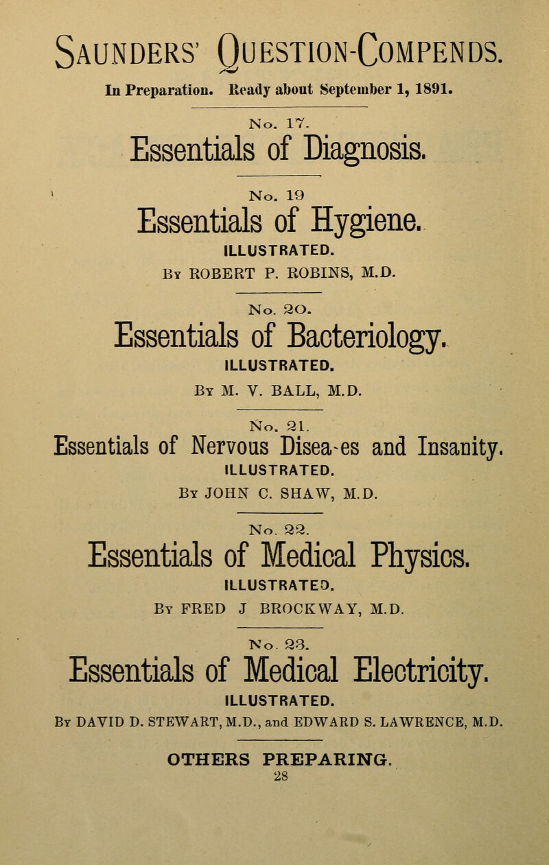 Saunders' Question-Compends. In Preparation. Ready about September 1, 1891. No. 17- Essentials of Diagnosis. No. 19 Essentials of Hygiene. ILLUSTRATED. By ROBERT P. ROBINS, M.D. No. 30. Essentials of Bacteriology. ILLUSTRATED. By M. V. BALL, M.D. No. 21. Essentials of Nervous Diseases and Insanity. ILLUSTRATED. By JOHN C. SHAW, M.D. No. Q2. Essentials of Medical Physics. ILLUSTRATED. By FRED J BROCKWAY, M.D. No. 93. Essentials of Medical Electricity. ILLUSTRATED. By DAVID D. STEWART, M.D., and EDWARD S. LAWRENCE, M.D. OTHERS PREPARING.
