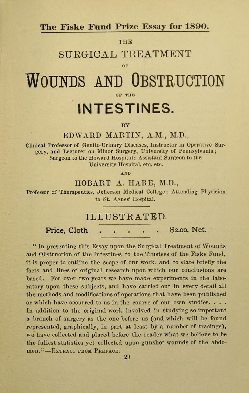 The Fiske Fund Prize Essay for 1890. THE SURGICAL TREATMENT OP Wounds and Obstruction OF THE INTESTINES. BY EDWARD MARTIN, A.M., M.D!, Clinical Professor of Genito-Urinary Diseases, Instructor in Operative Sur- gery, and Lecturer on Minor Surgery, University of Pennsylvania; Surgeon to the Howard Hospital; Assistant Surgeon to the University Hospital, etc. etc. AND HOBART A. HARE, M.D., Professor of Therapeutics, Jefferson Medical College; Attending Physician to St. Agnes' Hospital. ILLUSTRATED. Price, Cloth $2.00, Net. *' In presenting this Essay upon the Surgical Treatment of Wounds and Obstruction of the Intestines to the Trustees of the Fiske Fund, it is proper to outline the scope of our work, and to state briefly the facts and lines of original research upon which our conclusions are based. For over two years we have made experiments in the labo- ratory upon these subjects, and have carried out in every detail all the methods and modifications of operations that have been published or which have occurred to us in the course of our own studies. . . . In addition to the original work involved in studying so important a branch of surgery as the one before us (and which will be found represented, graphically, in part at least by a number of tracings), we have collected and placed before the reader what we believe to be the fullest statistics yet collected upon gunshot wounds of the abdo- men.—Extract from Preface.