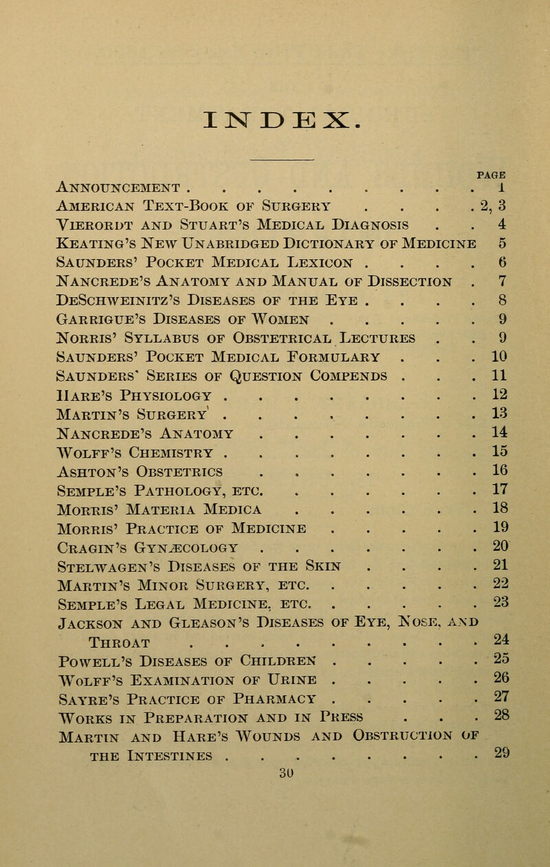 IN3DEX. PAGE Announcement i American Text-Book of Surgery . . . . 2, 3 YlERORDT and StUART'S MEDICAL DIAGNOSIS . . 4 Keating's New Unabridged Dictionary or Medicine 5 Saunders' Pocket Medical Lexicon .... 6 Kancrede's Anatomy and Manual of Dissection . 7 DeSchweinitz's Diseases of the Eye .... 8 Garrigue's Diseases of Women 9 NoRRis' Syllabus of Obstetrical Lectures . . 9 Saunders' Pocket Medical Formulary . . .10 Saunders' Series of Question Compends . . .11 Hare's Physiology 12 Martin's Surgery 13 Nancrede's Anatomy 14 Wolff's Chemistry 15 Ashton's Obstetrics 16 Semple's Pathology, etc 17 MoRHis' Materia Medic a 18 Morris' Practice of Medicine 19 Cragin's Gynecology .20 Stelwagen's Diseases of the Skin . . . .21 Martin's Minor Surgery, etc 22 Semple's Legal Medicine, etc. . . . . . 23 Jackson and Gleason's Diseases of Eye, Kose, and Throat 24 Powell's Diseases of Children 25 Wolff's Examination of Urine 26 Sayre's Practice of Pharmacy 27 Works in Preparation and in Press . . .28 Martin and Hare's Wounds and Obstruction of the Intestines 29 3U