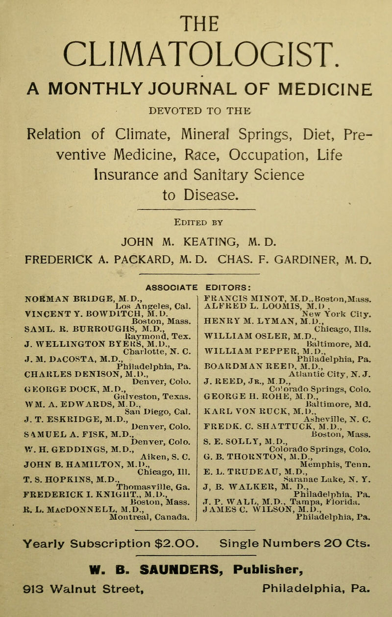 THE CLIMATOLOGIST. A MONTHLY JOURNAL OF MEDICINE DEVOTED TO THE Relation of Climate, Mineral Springs, Diet, Pre- ventive Medicine, Race, Occupation, Life Insurance and Sanitary Science to Disease. Edited by JOHN M. KEATING, M. D. FREDERICK A. PACKARD, M. D. CHAS. F. GARDINER, M. D. ASSOCIATE EDITORS: NORMAN BRIDGE, M.D., Los Angeles, Cal. VINCENT Y. BOWDITCH, M. D. Boston, Mass. SAML. R. BURROUGHS, M.D., Raymond, Tex. J. WELLINGTON BYEKS, M.D., Charlotte, N. C. J. M. DaCOSTA, M.D., Philadelphia, Pa. CHARLES DENISON, M.l)., Denver, Colo. GEORGE DOCK, M.O., Galveston, Texas. WM. A. EDWARDS, M.D., San Diego, Cal. J. T. ESKRIDGE, M.D., Denver, Colo. S 4MUEL A. EISK, M.D.. Denver, Colo. W. H. GEDDINGS, M.D., Aiken, S. C. JOHN B. HAMILTON, M.D., Chicago, III. T. S. HOPKINS, M.D., Thomasville, Ga. FREDERICK I. KNIGIIT., M.D., Boston, Mass. B. L. MacDONNELL. M.D., Montreal, Canada. FRANCIS MINOT, M.D.,Boston,M:iss. ALFRED L. LOOMIS, M.D . New York City. HENRY M. LYMAN, M.D., Chicago, Ills. WILLIAM OSLER, M.D., Baltimore, Md. WILLIAM PEPPER, M.D., Philadelphia, Pa. BOARDMAN REED, M.D., Atlantic City, N. J. J. REED, Jk., MD., Co'orado Springs, Colo. GEORGE H. ROHE, M.D., Baltimore, Md. KARL VON RUCK, M.D., Asheville, N. C. FREDK. C. SHATTUCK, M.D., Boston, Mass. S. E. SOLLY, M.D., Colorado Springs, Colo. G. B. THORNTON, M.D., Memphis, Tenn. E. L. TRUDEAU, M.D., Saranac Luke, N. Y. J, B. WALKER, M. D., Philadelphia, Pa. J. P. WALL, M.D., Tampa, Florida. JAMES C. WILSON, M.D., Philadelphia, Pa. Yearly Subscription $2.00. Single Numbers 20 Cts. W. B. SAUNDERS, Publisher, 913 Walnut Street, Philadelphia, Pa.