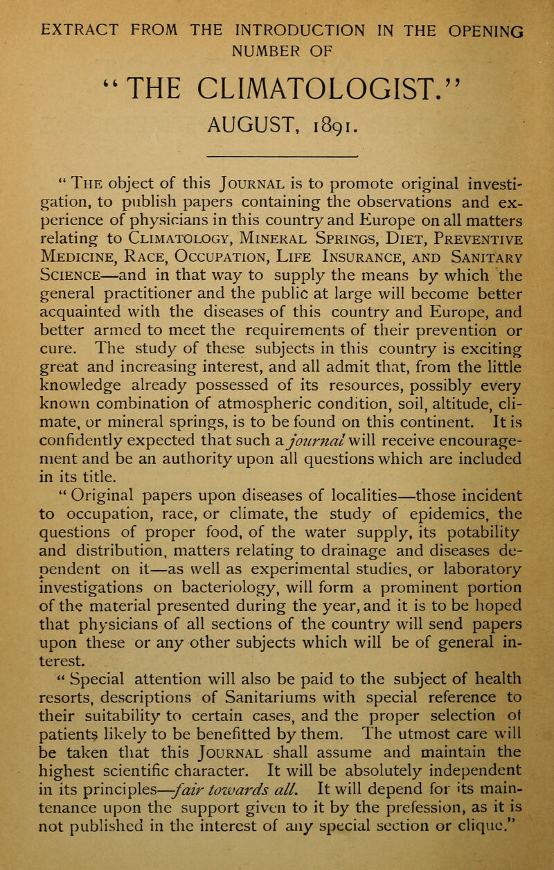 EXTRACT FROM THE INTRODUCTION IN THE OPENING NUMBER OF THE CLIMATOLOGIST. AUGUST, 1891.  The object of this Journal is to promote original investi- gation, to publish papers containing the observations and ex- perience of physicians in this country and Europe on all matters relating to Climatology, Mineral Springs, Diet, Preventive Medicine, Race, Occupation, Life Insurance, and Sanitary Science—and in that way to supply the means by which the general practitioner and the public at large will become better acquainted with the diseases of this country and Europe, and better armed to meet the requirements of their prevention or cure. The study of these subjects in this country is exciting great and increasing interest, and all admit that, from the little knowledge already possessed of its resources, possibly every known combination of atmospheric condition, soil, altitude, cli- mate, or mineral springs, is to be found on this continent. It is confidently expected that such di journal w\\\ receive encourage- ment and be an authority upon all questions which are included in its title. '* Original papers upon diseases of localities—those incident to occupation, race, or climate, the study of epidemics, the questions of proper food, of the water supply, its potability and distribution, matters relating to drainage and diseases de- pendent on it—as well as experimental studies, or laboratory investigations on bacteriology, will form a prominent portion of the material presented during the year, and it is to be hoped that physicians of all sections of the country will send papers upon these or any other subjects which will be of general in- terest.  Special attention will also be paid to the subject of health resorts, descriptions of Sanitariums with special reference to their suitability to certain cases, and the proper selection of patients likely to be benefitted by them. The utmost care will be taken that this Journal shall assume and maintain the highest scientific character. It will be absolutely independent in its principles^3/i3:/r tozvards all. It will depend for its main- tenance upon the support given to it by the prefession, as it is not published in the interest of any special section or clique.