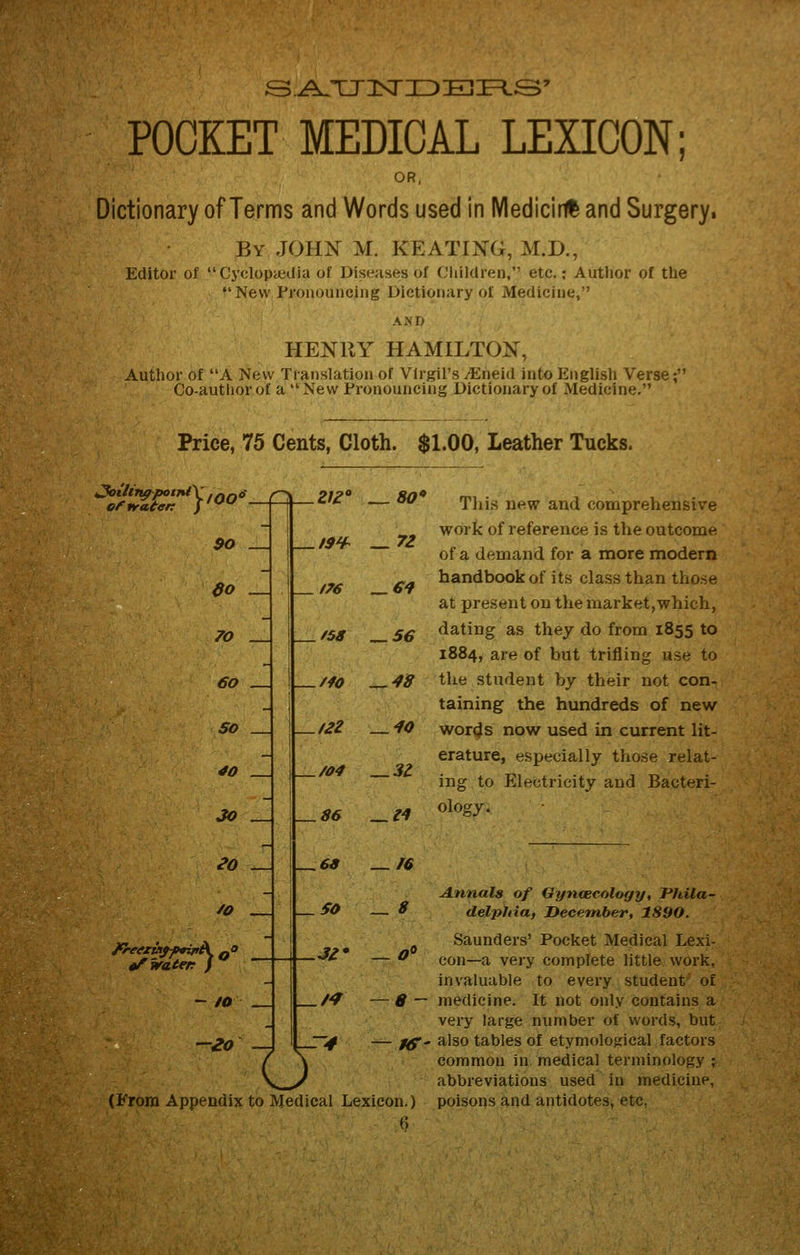 &.AJWlsrTDlE2-JE=L&' POCKET MEDICAL LEXICON; OR, Dictionary of Terms and Words used in IVIedicii# and Surgery, By JOHN M. KEATING, M.D., Editor of  Cyclopijedia of Diseases of Cliildren, etc.; Author of the New Pronouncing Dictionary of Medicine, AND HENRY HAMILTON, Author of A New Translation of Virgil's vEneid into English Verse; Co-author of a  New Pronouncing Dictionary of Medicine. Price, 75 Cents, Cloth. $1.00, Leather Tucks. >JoihltppotiUX.^f.S effracert $o _J do . 70 . €o SO 40 JO eo ^o i^waten - 10 -Zo f7€ f58 Mo t2Z /04 V-S6 80* — 72 _ /76 _ 6^ ^3Z Tins new and compreheiisive work of reference is the outcome of a demand for a more modern handbook of its class than these at present on themarket,which, dating as they do from 1855 to 1884, are of but trifling use to the student by their not con- taining the hundreds of new words now used in current lit- erature, especially those relat- ing to Electricity and Bacteri- ology. ^69 _ /» SO .JZ' — f^ —8 u (From Appendix to Medical Lexicon.) 6 Annals of Gyncecology, Phila- — ^ delphia, December, 1890. Saunders' Pocket Medical Lexi- — ^ con—a very complete little work, invaluable to every student of medicine. It not only contains a very large number of words, but also tables of etymological factors common in medical terminology ; abbreviations used in medicine, poisons and antidotes, etc. — liT