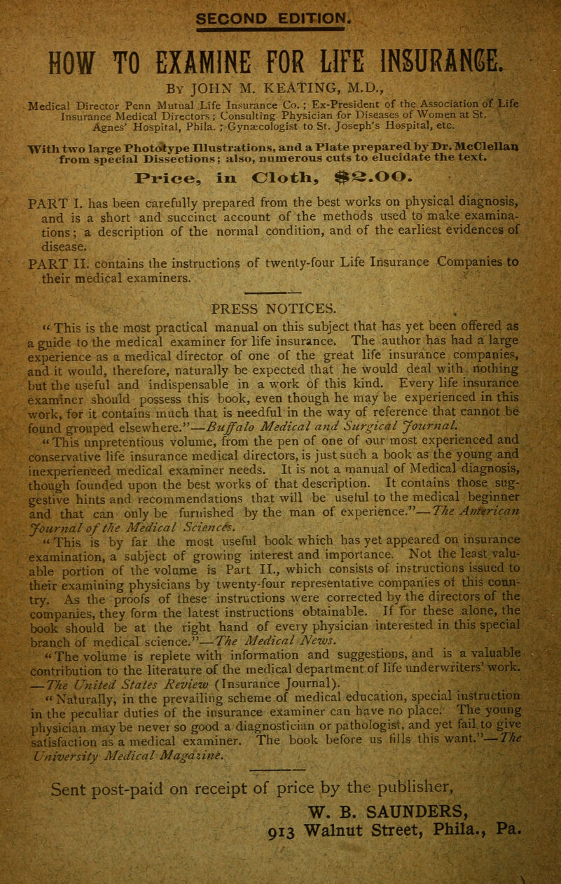 SECOND EPmON. HOW TO EXAMINE FOR LIFE INSURANCE. By JOHN M. KEATING, M.D., Medical Director Penn Mutual Life Insurance Co. ; Ex-President of the Association of Life Insurance Medical Directors ; Consulting Physician for Diseases of Women at St. Agnes' Hospital, Phila. ; Gynaecologist to St. Joseph's Hospital, etc. With two large Phototype Illustrations, and a Plate prepared by Dr. McClellau from special Dissections; also, numerous cuts to elucidate the text. Price, in Oloth, ^S.OO. PART I. has been carefully prepared from the best works on physical diagnosis, and is a short and succinct account of the methods used to make examina- tions; a description of the normal condition, and of the earliest evidences of disease. PART II. contains the instructions of twenty-four Life Insurance Companies to their medical examiners. PRESS NOTICES. ,  This is the most practical manual on this subject that has yet been offered as a guide to the medical examiner for life insurance. The author has had a large experience as a medical director of one of the great life insurance companies, and it would, therefore, naturally be expected that he would deal with, nothing but the useful and indispensable in a work of this kind. Every life insurance examiner should possess this book, even though he may be experienced in this work, for it contains much that is needful in the way of reference that cannot be found grouped elsewhere.—Buffalo Medical and Surgical Journal.^ This unpretentious volume, from the pen of one of our most experienced and conservative life insurance medical directors, is just such a book as the young and inexperienced medical examiner needs. It is not a manual of Medical diagnosis, though founded upon the best works of that description. It contains those sug- gestive hints and recommendations that will be useful to the medical beginner and that can only be furnished by the man of experience.—The American yoiirnal of the Medical Sciences.  This is by far the most useful book which has yet appeared on insurance examination, a subject of growing interest and importance. Not the least valu- able portion of the volume is Part IL, which consists of instructions issued to their examining physicians by twenty-four representative companies of this conn- try. As the proofs of these instructions were corrected by the directors of the companies, they form the latest instructions obtainable. If for these alone, the book should be at the right hand of every physician interested in this special branch of medical science.—The Medical News. The volume is replete with information and suggestions, and is a valuable contribution to the literature of the medical department of life underwriters' work. — The Wnited Stales Review {\n=,\\r2ince ]o\xrr\2^.).  Naturally, in the prevailing scheme of medical education, special instruction in the peculiar duties of the insurance examiner can have no place; The young physician may be never so good a diagnostician or pathologist, and yet fail, to give satisfaction as a medical examiner. The book before us fills this want.—77^^ University Medical Magazine. Sent post-paid on receipt of price by the publisher, W. B. SAUNDERS,