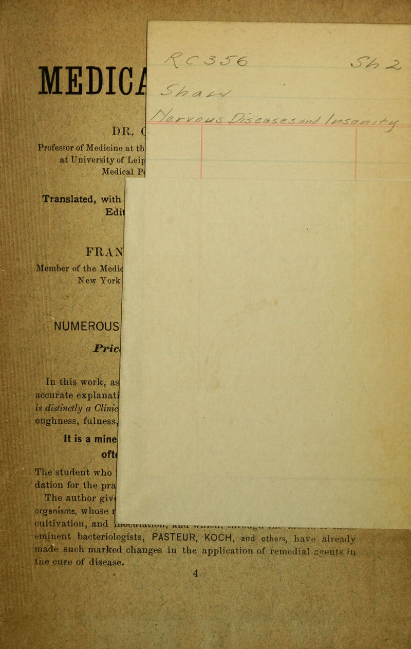 ^ cr ^ ^e '> <-^ /(^ r- Krtf^ ^,S ,,/pAXu2La<^~ <l^g^-^ /^. <<^r-' _v^-j:;i^ MEDICO DR. d Professor of Medicine at th at University of Leif Medical P( Translated, with FRAN Member of the Medi New York NUMEROUS In this work, as accurate explanati is distinctly a Clinic oughness, fulness, it is a mine 0ft( The student who dation for the pra The author giv organisms, whose i cultivation, and li eminent bacteriologists, PASTEUR, KOCH, and others, have already made such marked changes in the application of remedial agents in the cuff; of disease. 4 ^^ ^ ' 111VUU1«.V1\^11 J oiiTXJL-^yr mtt^kjt