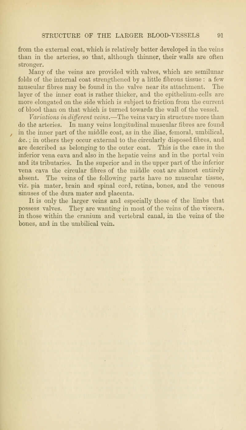 from the external coat, which is relatively better developed in the veins than in the arteries, so that, although thinner, their walls are often stronger. Many of the veins are provided with valves, which are semilunar folds of the internal coat strengthened by a little fibrous tissue : a few muscular fibres may be found in the valve near its attachment. The layer of the inner coat is rather thicker, and the epithelium-cells are more elongated on the side which is subject to friction from the current of blood than on that which is turned towards the wall of the vessel. Variations in different veins.—The veins vary in structure more than do the arteries. In many veins longitudinal muscular fibres are found in the inner part of the middle coat, as in the iliac, femoral, umbilical, &c. ; in others they occur external to the circularly disposed fibres, and are described as belonging to the outer coat. This is the case in the inferior vena cava and also in the hepatic veins and in the portal vein and its tributaries. In the superior and in the upper part of the inferior vena cava the circular fibres of the middle coat are almost entirely absent. The veins of the following parts have no muscular tissue, viz. pia mater, brain and spinal cord, retina, bones, and the venous sinuses of the dura mater and placenta. It is only the larger veins and especially those of the limbs that possess valves. They are wanting in most of the veins of the viscera, in those within the cranium and vertebral canal, in the veins of the bones, and in the umbilical vein.