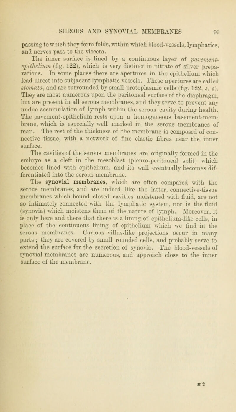 passing to which they form folds, within which blood-vessels, lymphatics, and nerves pass to the viscera. The inner surface is lined by a continuous layer of pavement- epithelium (fig. 1221, which is very distinct in nitrate of silver prepa- rations. In some places there are apertures in the epithelium which lead direct into subjacent lymphatic vessels. These apertures are called stomata, and are surrounded by small protoplasmic cells ifig. 122, s, s). They are most numerous upon the peritoneal surface of the diaphragm, but are present in all serous membranes, and they serve to prevent any undue accumulation of lymph within the serous cavity during health. The pavement-epithelium rests upon a homogeneous basement-mem- brane, which is especially well marked in the serous membranes of man. The rest of the thickness of the membrane is composed of con- nective tissue, with a network of fine elastic fibres near the inner surface. The cavities of the serous membranes are originally formed in the embryo as a cleft in the mesoblast ipleuro-peritoneal split i which becomes lined with epithelium, and its wall eventually becomes dif- ferentiated into the serous membrane. The synovial membranes, which are often compared with the serous membranes, and are indeed, like the latter, connective-tissue membranes which bound closed cavities moistened with fluid, are not so intimately connected with the lymphatic system, nor is the fluid (synovia) which moistens them of the nature of lymph. Moreover, it is only here and there that there is a lining of epithelmm-like cells, in place of the continuous lining of epithelium which we find in the serous membranes. Curious villus-like projections occur in many parts ; they are covered by small rounded cells, and probably serve to extend the surface for the secretion of synovia. The blood-vessels of synovial membranes are numerous, and approach close to the inner surface of the membrane. B2